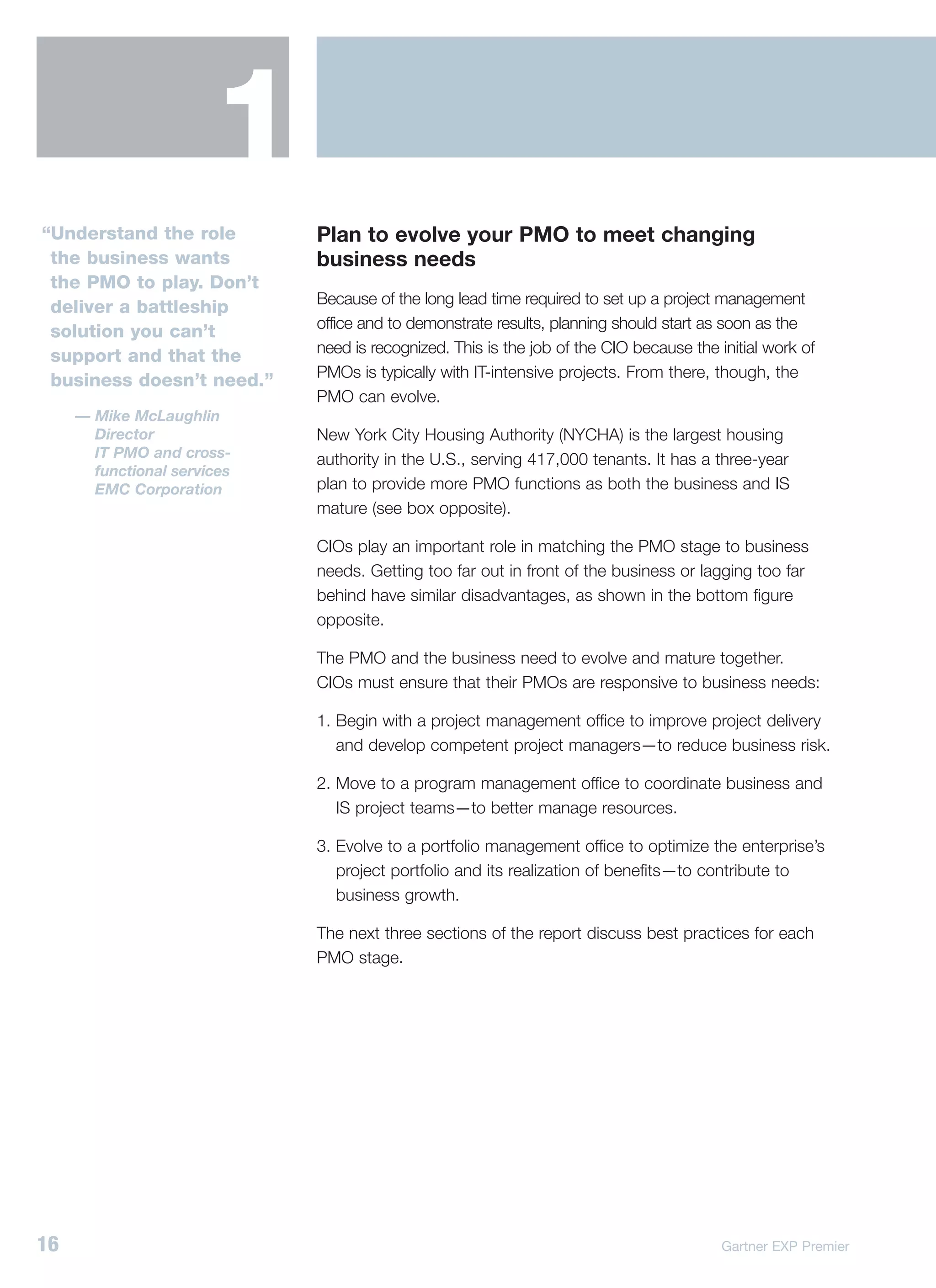 1
“Understand the role         Plan to evolve your PMO to meet changing
 the business wants          business needs
 the PMO to play. Don’t
                             Because of the long lead time required to set up a project management
 deliver a battleship
                             office and to demonstrate results, planning should start as soon as the
 solution you can’t
                             need is recognized. This is the job of the CIO because the initial work of
 support and that the
                             PMOs is typically with IT-intensive projects. From there, though, the
 business doesn’t need.”
                             PMO can evolve.
     — Mike McLaughlin
       Director              New York City Housing Authority (NYCHA) is the largest housing
       IT PMO and cross-     authority in the U.S., serving 417,000 tenants. It has a three-year
       functional services
       EMC Corporation       plan to provide more PMO functions as both the business and IS
                             mature (see box opposite).

                             CIOs play an important role in matching the PMO stage to business
                             needs. Getting too far out in front of the business or lagging too far
                             behind have similar disadvantages, as shown in the bottom figure
                             opposite.

                             The PMO and the business need to evolve and mature together.
                             CIOs must ensure that their PMOs are responsive to business needs:

                             1. Begin with a project management office to improve project delivery
                                and develop competent project managers—to reduce business risk.

                             2. Move to a program management office to coordinate business and
                                IS project teams—to better manage resources.

                             3. Evolve to a portfolio management office to optimize the enterprise’s
                                project portfolio and its realization of benefits—to contribute to
                                business growth.

                             The next three sections of the report discuss best practices for each
                             PMO stage.




16                                                                                       Gartner EXP Premier
 