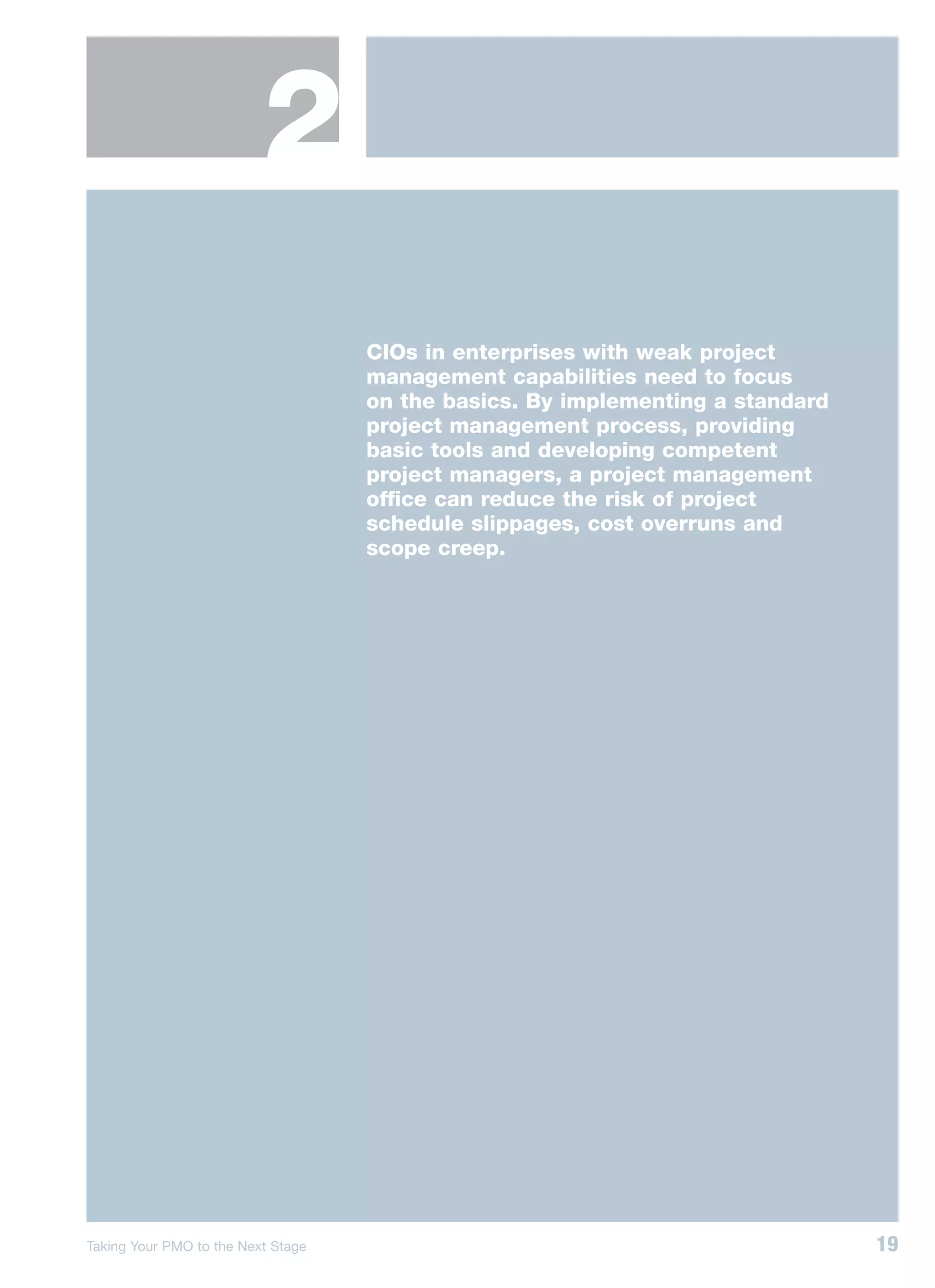 2
                                    CIOs in enterprises with weak project
                                    management capabilities need to focus
                                    on the basics. By implementing a standard
                                    project management process, providing
                                    basic tools and developing competent
                                    project managers, a project management
                                    office can reduce the risk of project
                                    schedule slippages, cost overruns and
                                    scope creep.




Taking Your PMO to the Next Stage                                               19
 