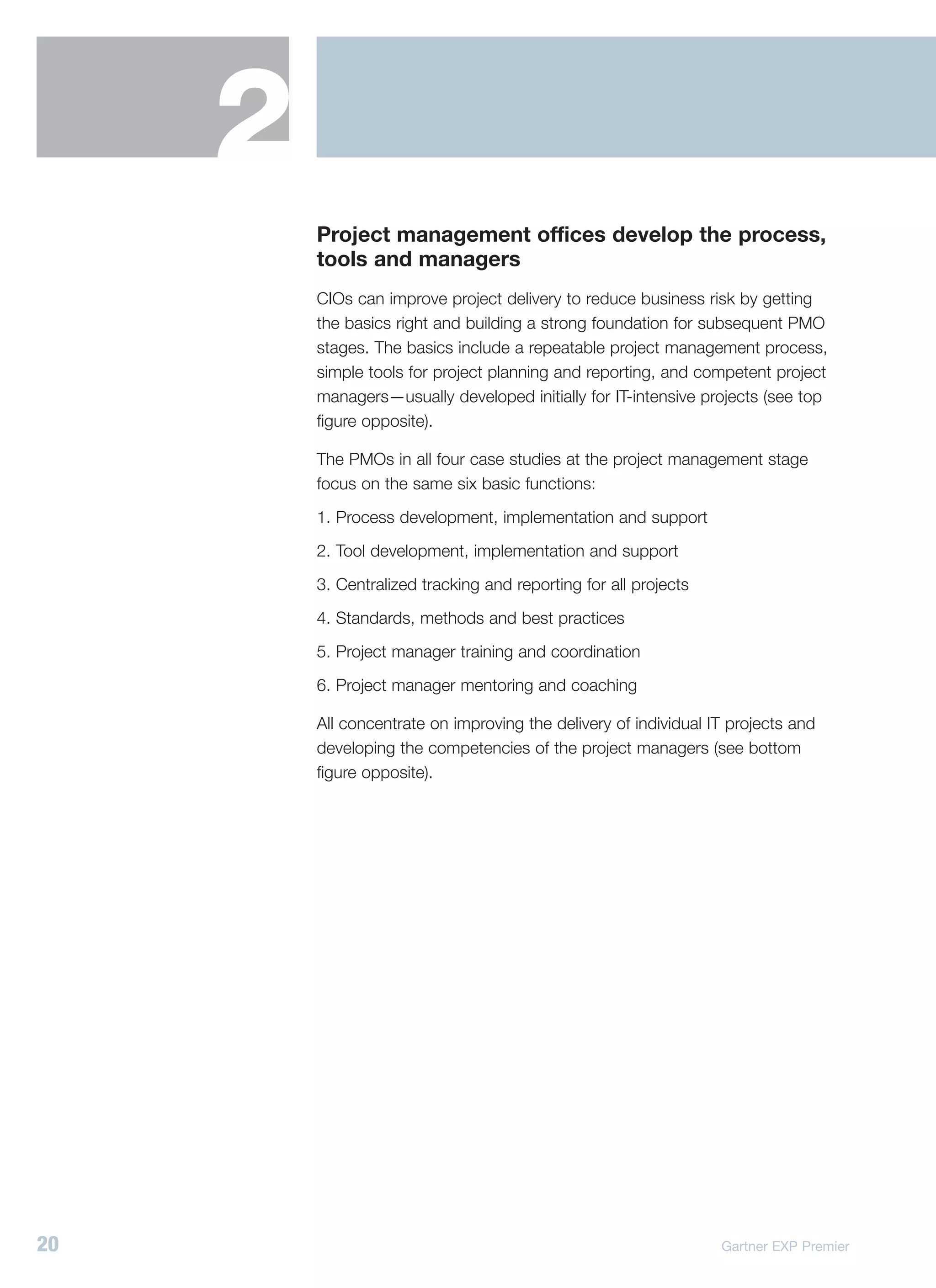 2
         Project management offices develop the process,
         tools and managers
         CIOs can improve project delivery to reduce business risk by getting
         the basics right and building a strong foundation for subsequent PMO
         stages. The basics include a repeatable project management process,
         simple tools for project planning and reporting, and competent project
         managers—usually developed initially for IT-intensive projects (see top
         figure opposite).

         The PMOs in all four case studies at the project management stage
         focus on the same six basic functions:
         1. Process development, implementation and support
         2. Tool development, implementation and support
         3. Centralized tracking and reporting for all projects
         4. Standards, methods and best practices
         5. Project manager training and coordination
         6. Project manager mentoring and coaching

         All concentrate on improving the delivery of individual IT projects and
         developing the competencies of the project managers (see bottom
         figure opposite).




20                                                                Gartner EXP Premier
 