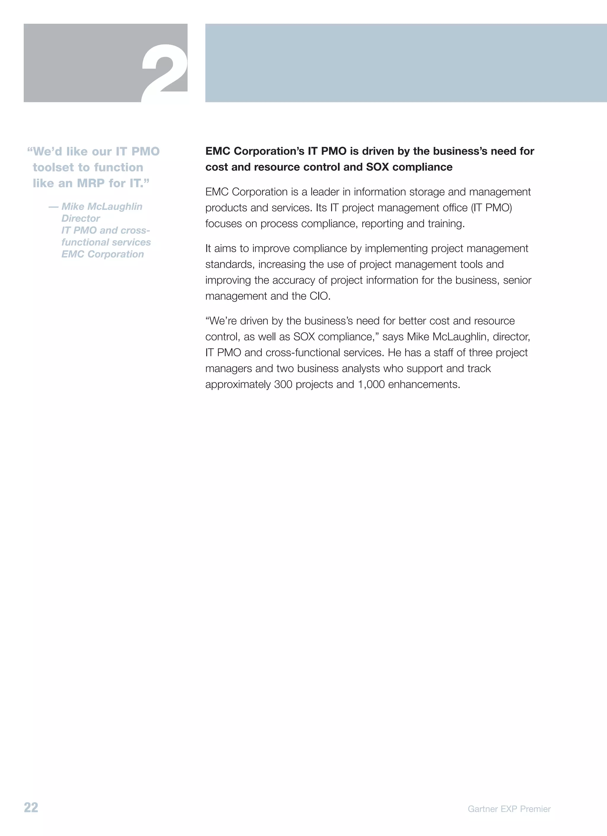 2
“We’d like our IT PMO        EMC Corporation’s IT PMO is driven by the business’s need for
 toolset to function         cost and resource control and SOX compliance
 like an MRP for IT.”
                             EMC Corporation is a leader in information storage and management
     — Mike McLaughlin       products and services. Its IT project management office (IT PMO)
       Director
                             focuses on process compliance, reporting and training.
       IT PMO and cross-
       functional services
                             It aims to improve compliance by implementing project management
       EMC Corporation
                             standards, increasing the use of project management tools and
                             improving the accuracy of project information for the business, senior
                             management and the CIO.

                             “We’re driven by the business’s need for better cost and resource
                             control, as well as SOX compliance,” says Mike McLaughlin, director,
                             IT PMO and cross-functional services. He has a staff of three project
                             managers and two business analysts who support and track
                             approximately 300 projects and 1,000 enhancements.




22                                                                                   Gartner EXP Premier
 