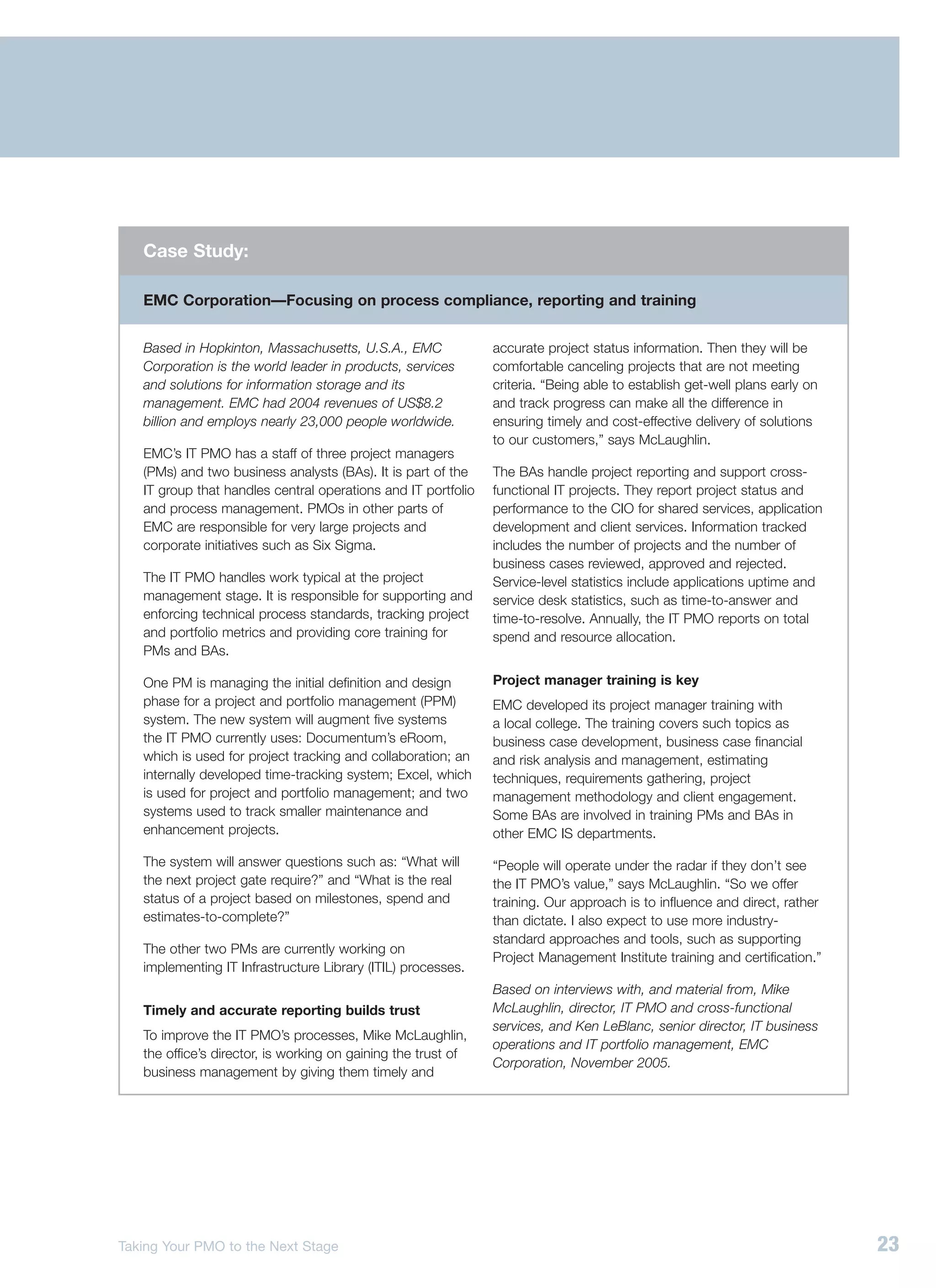 Case Study:

   EMC Corporation—Focusing on process compliance, reporting and training


   Based in Hopkinton, Massachusetts, U.S.A., EMC              accurate project status information. Then they will be
   Corporation is the world leader in products, services       comfortable canceling projects that are not meeting
   and solutions for information storage and its               criteria. “Being able to establish get-well plans early on
   management. EMC had 2004 revenues of US$8.2                 and track progress can make all the difference in
   billion and employs nearly 23,000 people worldwide.         ensuring timely and cost-effective delivery of solutions
                                                               to our customers,” says McLaughlin.
   EMC’s IT PMO has a staff of three project managers
   (PMs) and two business analysts (BAs). It is part of the    The BAs handle project reporting and support cross-
   IT group that handles central operations and IT portfolio   functional IT projects. They report project status and
   and process management. PMOs in other parts of              performance to the CIO for shared services, application
   EMC are responsible for very large projects and             development and client services. Information tracked
   corporate initiatives such as Six Sigma.                    includes the number of projects and the number of
                                                               business cases reviewed, approved and rejected.
   The IT PMO handles work typical at the project              Service-level statistics include applications uptime and
   management stage. It is responsible for supporting and      service desk statistics, such as time-to-answer and
   enforcing technical process standards, tracking project     time-to-resolve. Annually, the IT PMO reports on total
   and portfolio metrics and providing core training for       spend and resource allocation.
   PMs and BAs.

   One PM is managing the initial definition and design        Project manager training is key
   phase for a project and portfolio management (PPM)          EMC developed its project manager training with
   system. The new system will augment five systems            a local college. The training covers such topics as
   the IT PMO currently uses: Documentum’s eRoom,              business case development, business case financial
   which is used for project tracking and collaboration; an    and risk analysis and management, estimating
   internally developed time-tracking system; Excel, which     techniques, requirements gathering, project
   is used for project and portfolio management; and two       management methodology and client engagement.
   systems used to track smaller maintenance and               Some BAs are involved in training PMs and BAs in
   enhancement projects.                                       other EMC IS departments.

   The system will answer questions such as: “What will        “People will operate under the radar if they don’t see
   the next project gate require?” and “What is the real       the IT PMO’s value,” says McLaughlin. “So we offer
   status of a project based on milestones, spend and          training. Our approach is to influence and direct, rather
   estimates-to-complete?”                                     than dictate. I also expect to use more industry-
                                                               standard approaches and tools, such as supporting
   The other two PMs are currently working on
                                                               Project Management Institute training and certification.”
   implementing IT Infrastructure Library (ITIL) processes.
                                                               Based on interviews with, and material from, Mike
   Timely and accurate reporting builds trust                  McLaughlin, director, IT PMO and cross-functional
                                                               services, and Ken LeBlanc, senior director, IT business
   To improve the IT PMO’s processes, Mike McLaughlin,
                                                               operations and IT portfolio management, EMC
   the office’s director, is working on gaining the trust of
                                                               Corporation, November 2005.
   business management by giving them timely and




Taking Your PMO to the Next Stage                                                                                           23
 