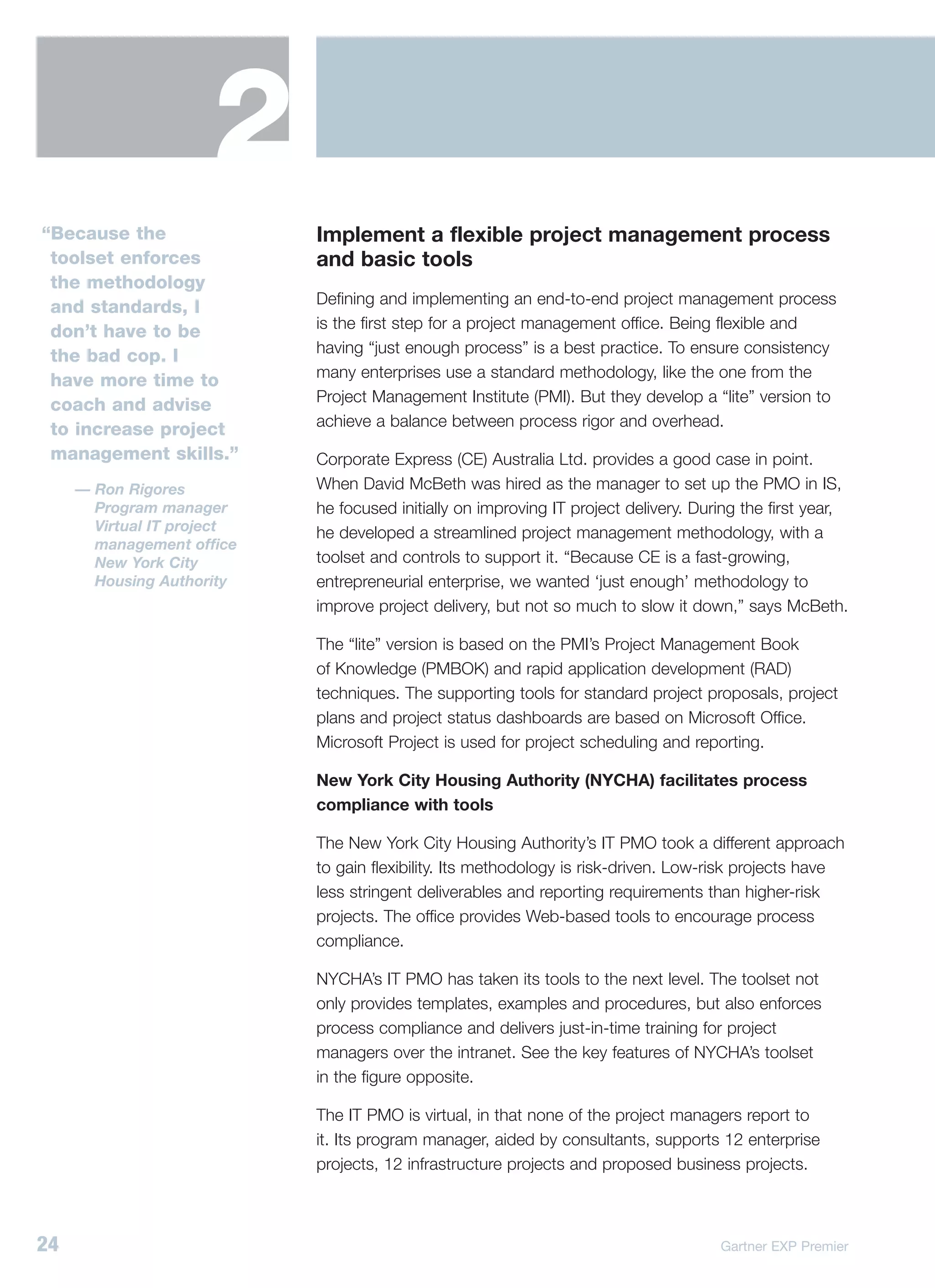 2
“Because the                Implement a flexible project management process
 toolset enforces           and basic tools
 the methodology
                            Defining and implementing an end-to-end project management process
 and standards, I
                            is the first step for a project management office. Being flexible and
 don’t have to be
                            having “just enough process” is a best practice. To ensure consistency
 the bad cop. I
                            many enterprises use a standard methodology, like the one from the
 have more time to
                            Project Management Institute (PMI). But they develop a “lite” version to
 coach and advise
                            achieve a balance between process rigor and overhead.
 to increase project
 management skills.”        Corporate Express (CE) Australia Ltd. provides a good case in point.
     — Ron Rigores          When David McBeth was hired as the manager to set up the PMO in IS,
       Program manager      he focused initially on improving IT project delivery. During the first year,
       Virtual IT project   he developed a streamlined project management methodology, with a
       management office
       New York City        toolset and controls to support it. “Because CE is a fast-growing,
       Housing Authority    entrepreneurial enterprise, we wanted ‘just enough’ methodology to
                            improve project delivery, but not so much to slow it down,” says McBeth.

                            The “lite” version is based on the PMI’s Project Management Book
                            of Knowledge (PMBOK) and rapid application development (RAD)
                            techniques. The supporting tools for standard project proposals, project
                            plans and project status dashboards are based on Microsoft Office.
                            Microsoft Project is used for project scheduling and reporting.

                            New York City Housing Authority (NYCHA) facilitates process
                            compliance with tools

                            The New York City Housing Authority’s IT PMO took a different approach
                            to gain flexibility. Its methodology is risk-driven. Low-risk projects have
                            less stringent deliverables and reporting requirements than higher-risk
                            projects. The office provides Web-based tools to encourage process
                            compliance.

                            NYCHA’s IT PMO has taken its tools to the next level. The toolset not
                            only provides templates, examples and procedures, but also enforces
                            process compliance and delivers just-in-time training for project
                            managers over the intranet. See the key features of NYCHA’s toolset
                            in the figure opposite.

                            The IT PMO is virtual, in that none of the project managers report to
                            it. Its program manager, aided by consultants, supports 12 enterprise
                            projects, 12 infrastructure projects and proposed business projects.



24                                                                                    Gartner EXP Premier
 