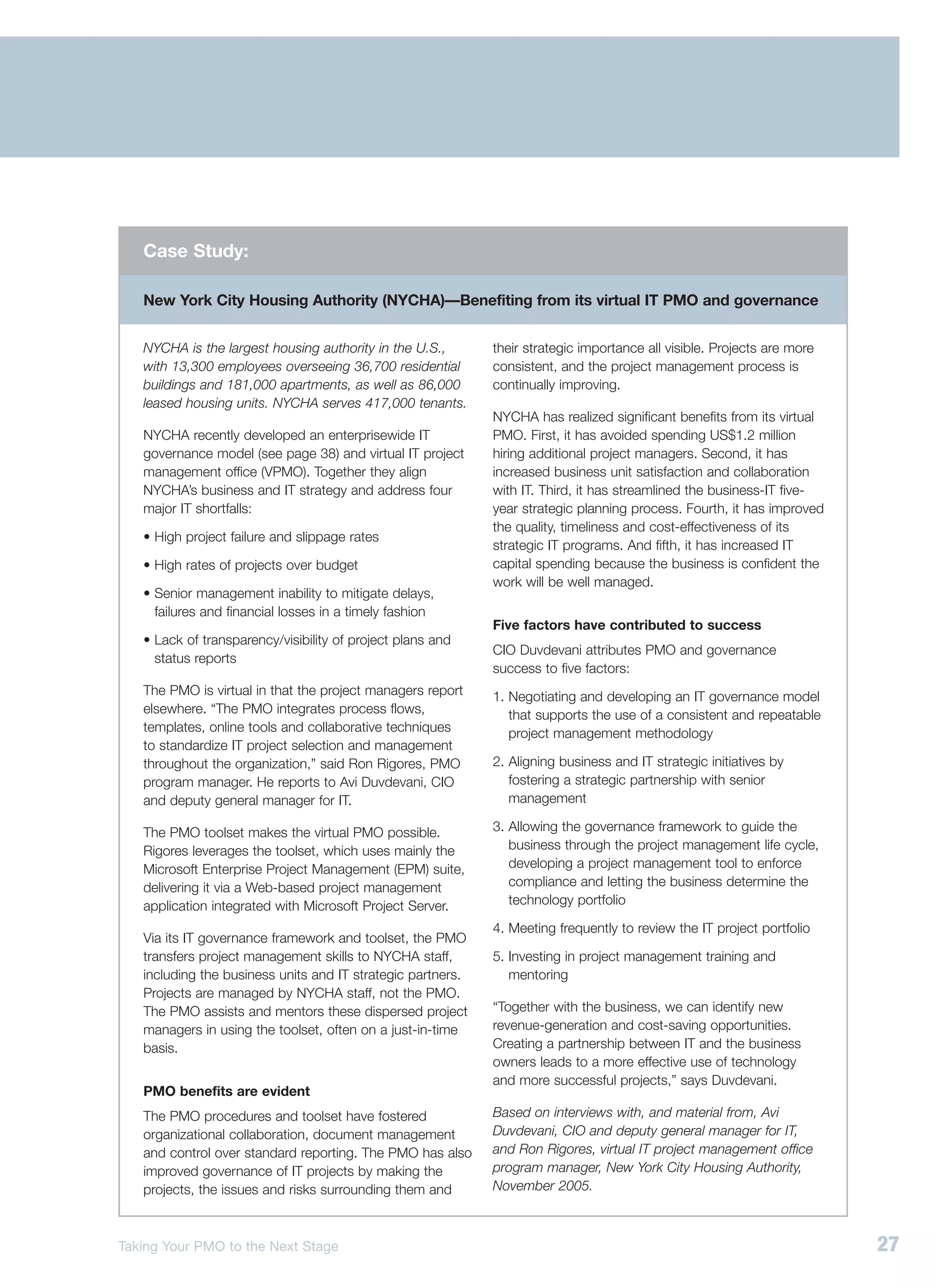 Case Study:

   New York City Housing Authority (NYCHA)—Benefiting from its virtual IT PMO and governance


   NYCHA is the largest housing authority in the U.S.,       their strategic importance all visible. Projects are more
   with 13,300 employees overseeing 36,700 residential       consistent, and the project management process is
   buildings and 181,000 apartments, as well as 86,000       continually improving.
   leased housing units. NYCHA serves 417,000 tenants.
                                                             NYCHA has realized significant benefits from its virtual
   NYCHA recently developed an enterprisewide IT             PMO. First, it has avoided spending US$1.2 million
   governance model (see page 38) and virtual IT project     hiring additional project managers. Second, it has
   management office (VPMO). Together they align             increased business unit satisfaction and collaboration
   NYCHA’s business and IT strategy and address four         with IT. Third, it has streamlined the business-IT five-
   major IT shortfalls:                                      year strategic planning process. Fourth, it has improved
                                                             the quality, timeliness and cost-effectiveness of its
   • High project failure and slippage rates
                                                             strategic IT programs. And fifth, it has increased IT
   • High rates of projects over budget                      capital spending because the business is confident the
                                                             work will be well managed.
   • Senior management inability to mitigate delays,
     failures and financial losses in a timely fashion
                                                             Five factors have contributed to success
   • Lack of transparency/visibility of project plans and
                                                             CIO Duvdevani attributes PMO and governance
     status reports
                                                             success to five factors:
   The PMO is virtual in that the project managers report    1. Negotiating and developing an IT governance model
   elsewhere. “The PMO integrates process flows,                that supports the use of a consistent and repeatable
   templates, online tools and collaborative techniques         project management methodology
   to standardize IT project selection and management
   throughout the organization,” said Ron Rigores, PMO       2. Aligning business and IT strategic initiatives by
   program manager. He reports to Avi Duvdevani, CIO            fostering a strategic partnership with senior
   and deputy general manager for IT.                           management

   The PMO toolset makes the virtual PMO possible.           3. Allowing the governance framework to guide the
   Rigores leverages the toolset, which uses mainly the         business through the project management life cycle,
   Microsoft Enterprise Project Management (EPM) suite,         developing a project management tool to enforce
   delivering it via a Web-based project management             compliance and letting the business determine the
   application integrated with Microsoft Project Server.        technology portfolio

                                                             4. Meeting frequently to review the IT project portfolio
   Via its IT governance framework and toolset, the PMO
   transfers project management skills to NYCHA staff,       5. Investing in project management training and
   including the business units and IT strategic partners.      mentoring
   Projects are managed by NYCHA staff, not the PMO.
   The PMO assists and mentors these dispersed project       “Together with the business, we can identify new
   managers in using the toolset, often on a just-in-time    revenue-generation and cost-saving opportunities.
   basis.                                                    Creating a partnership between IT and the business
                                                             owners leads to a more effective use of technology
                                                             and more successful projects,” says Duvdevani.
   PMO benefits are evident
   The PMO procedures and toolset have fostered              Based on interviews with, and material from, Avi
   organizational collaboration, document management         Duvdevani, CIO and deputy general manager for IT,
   and control over standard reporting. The PMO has also     and Ron Rigores, virtual IT project management office
   improved governance of IT projects by making the          program manager, New York City Housing Authority,
   projects, the issues and risks surrounding them and       November 2005.



Taking Your PMO to the Next Stage                                                                                        27
 