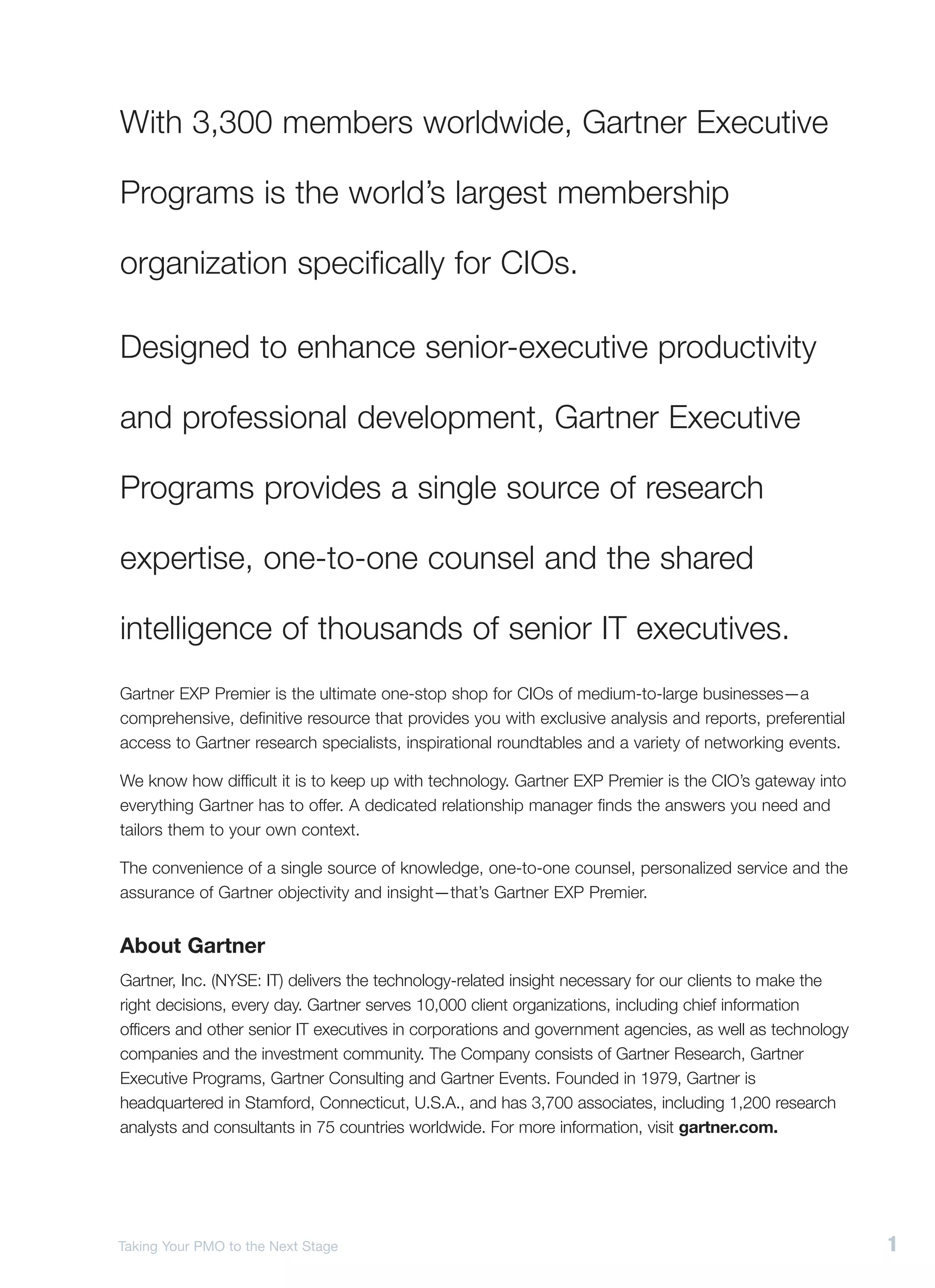 With 3,300 members worldwide, Gartner Executive

Programs is the world’s largest membership

organization specifically for CIOs.

Designed to enhance senior-executive productivity

and professional development, Gartner Executive

Programs provides a single source of research

expertise, one-to-one counsel and the shared

intelligence of thousands of senior IT executives.
Gartner EXP Premier is the ultimate one-stop shop for CIOs of medium-to-large businesses—a
comprehensive, definitive resource that provides you with exclusive analysis and reports, preferential
access to Gartner research specialists, inspirational roundtables and a variety of networking events.

We know how difficult it is to keep up with technology. Gartner EXP Premier is the CIO’s gateway into
everything Gartner has to offer. A dedicated relationship manager finds the answers you need and
tailors them to your own context.

The convenience of a single source of knowledge, one-to-one counsel, personalized service and the
assurance of Gartner objectivity and insight—that’s Gartner EXP Premier.


About Gartner
Gartner, Inc. (NYSE: IT) delivers the technology-related insight necessary for our clients to make the
right decisions, every day. Gartner serves 10,000 client organizations, including chief information
officers and other senior IT executives in corporations and government agencies, as well as technology
companies and the investment community. The Company consists of Gartner Research, Gartner
Executive Programs, Gartner Consulting and Gartner Events. Founded in 1979, Gartner is
headquartered in Stamford, Connecticut, U.S.A., and has 3,700 associates, including 1,200 research
analysts and consultants in 75 countries worldwide. For more information, visit gartner.com.




Taking Your PMO to the Next Stage                                                                        1
 
