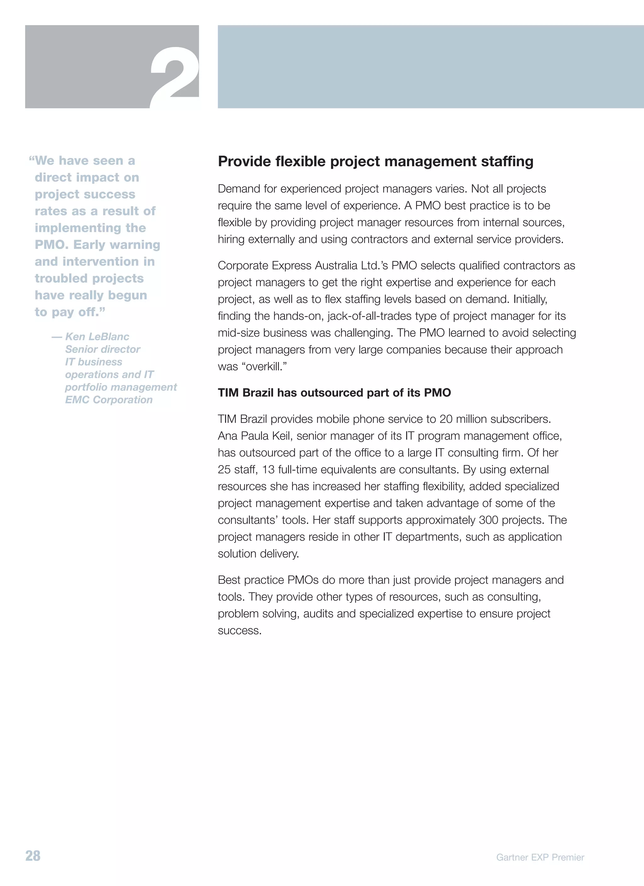 2
“We have seen a               Provide flexible project management staffing
 direct impact on
                              Demand for experienced project managers varies. Not all projects
 project success
                              require the same level of experience. A PMO best practice is to be
 rates as a result of
                              flexible by providing project manager resources from internal sources,
 implementing the
                              hiring externally and using contractors and external service providers.
 PMO. Early warning
 and intervention in          Corporate Express Australia Ltd.’s PMO selects qualified contractors as
 troubled projects            project managers to get the right expertise and experience for each
 have really begun            project, as well as to flex staffing levels based on demand. Initially,
 to pay off.”                 finding the hands-on, jack-of-all-trades type of project manager for its
     — Ken LeBlanc            mid-size business was challenging. The PMO learned to avoid selecting
       Senior director        project managers from very large companies because their approach
       IT business            was “overkill.”
       operations and IT
       portfolio management
                              TIM Brazil has outsourced part of its PMO
       EMC Corporation
                              TIM Brazil provides mobile phone service to 20 million subscribers.
                              Ana Paula Keil, senior manager of its IT program management office,
                              has outsourced part of the office to a large IT consulting firm. Of her
                              25 staff, 13 full-time equivalents are consultants. By using external
                              resources she has increased her staffing flexibility, added specialized
                              project management expertise and taken advantage of some of the
                              consultants’ tools. Her staff supports approximately 300 projects. The
                              project managers reside in other IT departments, such as application
                              solution delivery.

                              Best practice PMOs do more than just provide project managers and
                              tools. They provide other types of resources, such as consulting,
                              problem solving, audits and specialized expertise to ensure project
                              success.




28                                                                                    Gartner EXP Premier
 
