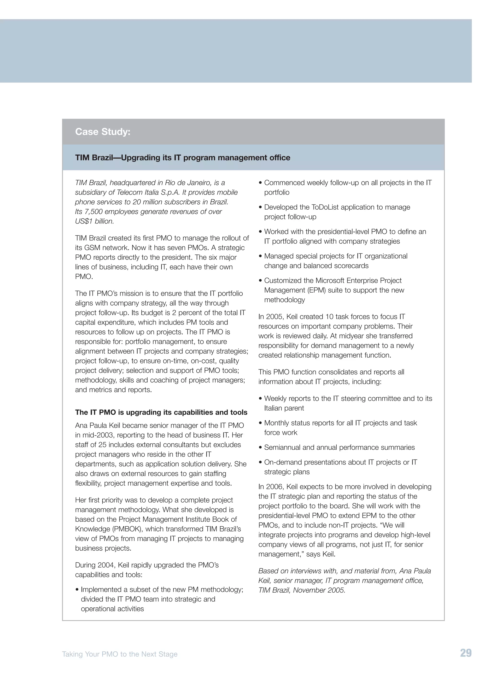 Case Study:

   TIM Brazil—Upgrading its IT program management office


   TIM Brazil, headquartered in Rio de Janeiro, is a            • Commenced weekly follow-up on all projects in the IT
   subsidiary of Telecom Italia S.p.A. It provides mobile         portfolio
   phone services to 20 million subscribers in Brazil.
                                                                • Developed the ToDoList application to manage
   Its 7,500 employees generate revenues of over
                                                                  project follow-up
   US$1 billion.
                                                                • Worked with the presidential-level PMO to define an
   TIM Brazil created its first PMO to manage the rollout of      IT portfolio aligned with company strategies
   its GSM network. Now it has seven PMOs. A strategic
   PMO reports directly to the president. The six major         • Managed special projects for IT organizational
   lines of business, including IT, each have their own           change and balanced scorecards
   PMO.
                                                                • Customized the Microsoft Enterprise Project
   The IT PMO’s mission is to ensure that the IT portfolio        Management (EPM) suite to support the new
   aligns with company strategy, all the way through              methodology
   project follow-up. Its budget is 2 percent of the total IT
                                                                In 2005, Keil created 10 task forces to focus IT
   capital expenditure, which includes PM tools and
                                                                resources on important company problems. Their
   resources to follow up on projects. The IT PMO is
                                                                work is reviewed daily. At midyear she transferred
   responsible for: portfolio management, to ensure
                                                                responsibility for demand management to a newly
   alignment between IT projects and company strategies;
                                                                created relationship management function.
   project follow-up, to ensure on-time, on-cost, quality
   project delivery; selection and support of PMO tools;        This PMO function consolidates and reports all
   methodology, skills and coaching of project managers;        information about IT projects, including:
   and metrics and reports.
                                                                • Weekly reports to the IT steering committee and to its
                                                                  Italian parent
   The IT PMO is upgrading its capabilities and tools
   Ana Paula Keil became senior manager of the IT PMO           • Monthly status reports for all IT projects and task
   in mid-2003, reporting to the head of business IT. Her         force work
   staff of 25 includes external consultants but excludes       • Semiannual and annual performance summaries
   project managers who reside in the other IT
   departments, such as application solution delivery. She      • On-demand presentations about IT projects or IT
   also draws on external resources to gain staffing              strategic plans
   flexibility, project management expertise and tools.         In 2006, Keil expects to be more involved in developing
                                                                the IT strategic plan and reporting the status of the
   Her first priority was to develop a complete project
                                                                project portfolio to the board. She will work with the
   management methodology. What she developed is
                                                                presidential-level PMO to extend EPM to the other
   based on the Project Management Institute Book of
                                                                PMOs, and to include non-IT projects. “We will
   Knowledge (PMBOK), which transformed TIM Brazil’s
                                                                integrate projects into programs and develop high-level
   view of PMOs from managing IT projects to managing
                                                                company views of all programs, not just IT, for senior
   business projects.
                                                                management,” says Keil.
   During 2004, Keil rapidly upgraded the PMO’s
                                                                Based on interviews with, and material from, Ana Paula
   capabilities and tools:
                                                                Keil, senior manager, IT program management office,
   • Implemented a subset of the new PM methodology;            TIM Brazil, November 2005.
     divided the IT PMO team into strategic and
     operational activities




Taking Your PMO to the Next Stage                                                                                          29
 