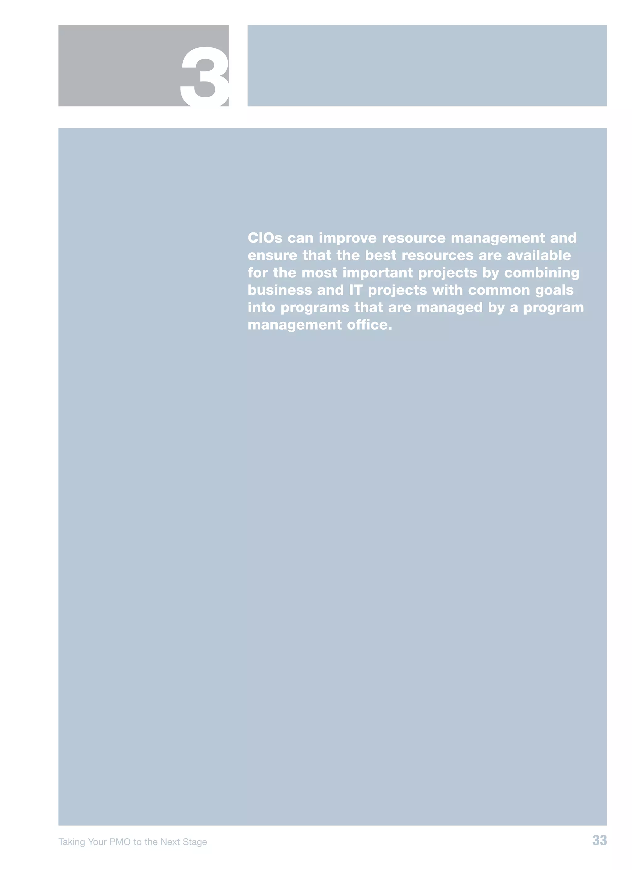 3
                                    CIOs can improve resource management and
                                    ensure that the best resources are available
                                    for the most important projects by combining
                                    business and IT projects with common goals
                                    into programs that are managed by a program
                                    management office.




Taking Your PMO to the Next Stage                                                  33
 