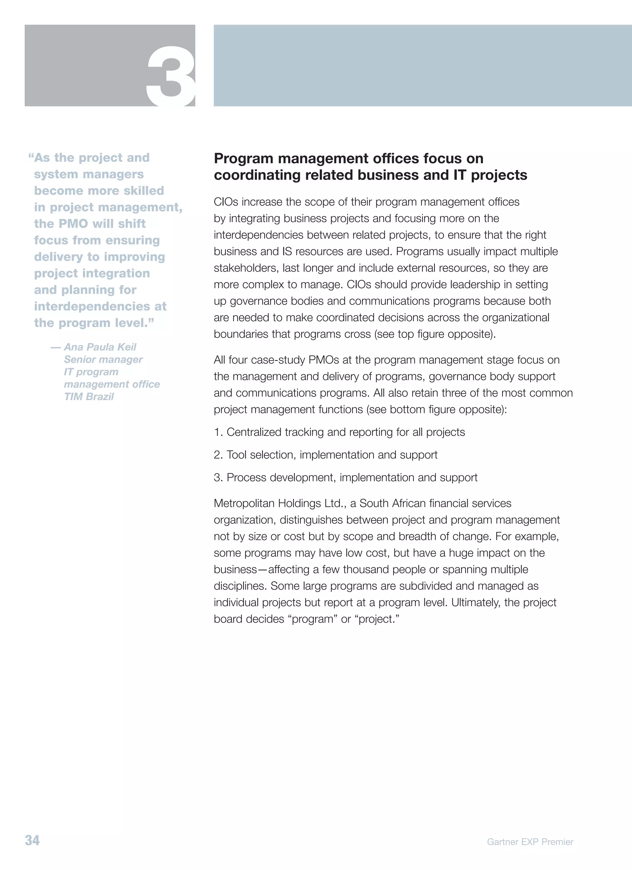 3
“As the project and        Program management offices focus on
 system managers           coordinating related business and IT projects
 become more skilled
                           CIOs increase the scope of their program management offices
 in project management,
                           by integrating business projects and focusing more on the
 the PMO will shift
                           interdependencies between related projects, to ensure that the right
 focus from ensuring
                           business and IS resources are used. Programs usually impact multiple
 delivery to improving
                           stakeholders, last longer and include external resources, so they are
 project integration
                           more complex to manage. CIOs should provide leadership in setting
 and planning for
                           up governance bodies and communications programs because both
 interdependencies at
                           are needed to make coordinated decisions across the organizational
 the program level.”
                           boundaries that programs cross (see top figure opposite).
     — Ana Paula Keil
       Senior manager      All four case-study PMOs at the program management stage focus on
       IT program          the management and delivery of programs, governance body support
       management office
       TIM Brazil          and communications programs. All also retain three of the most common
                           project management functions (see bottom figure opposite):
                           1. Centralized tracking and reporting for all projects
                           2. Tool selection, implementation and support
                           3. Process development, implementation and support

                           Metropolitan Holdings Ltd., a South African financial services
                           organization, distinguishes between project and program management
                           not by size or cost but by scope and breadth of change. For example,
                           some programs may have low cost, but have a huge impact on the
                           business—affecting a few thousand people or spanning multiple
                           disciplines. Some large programs are subdivided and managed as
                           individual projects but report at a program level. Ultimately, the project
                           board decides “program” or “project.”




34                                                                                   Gartner EXP Premier
 