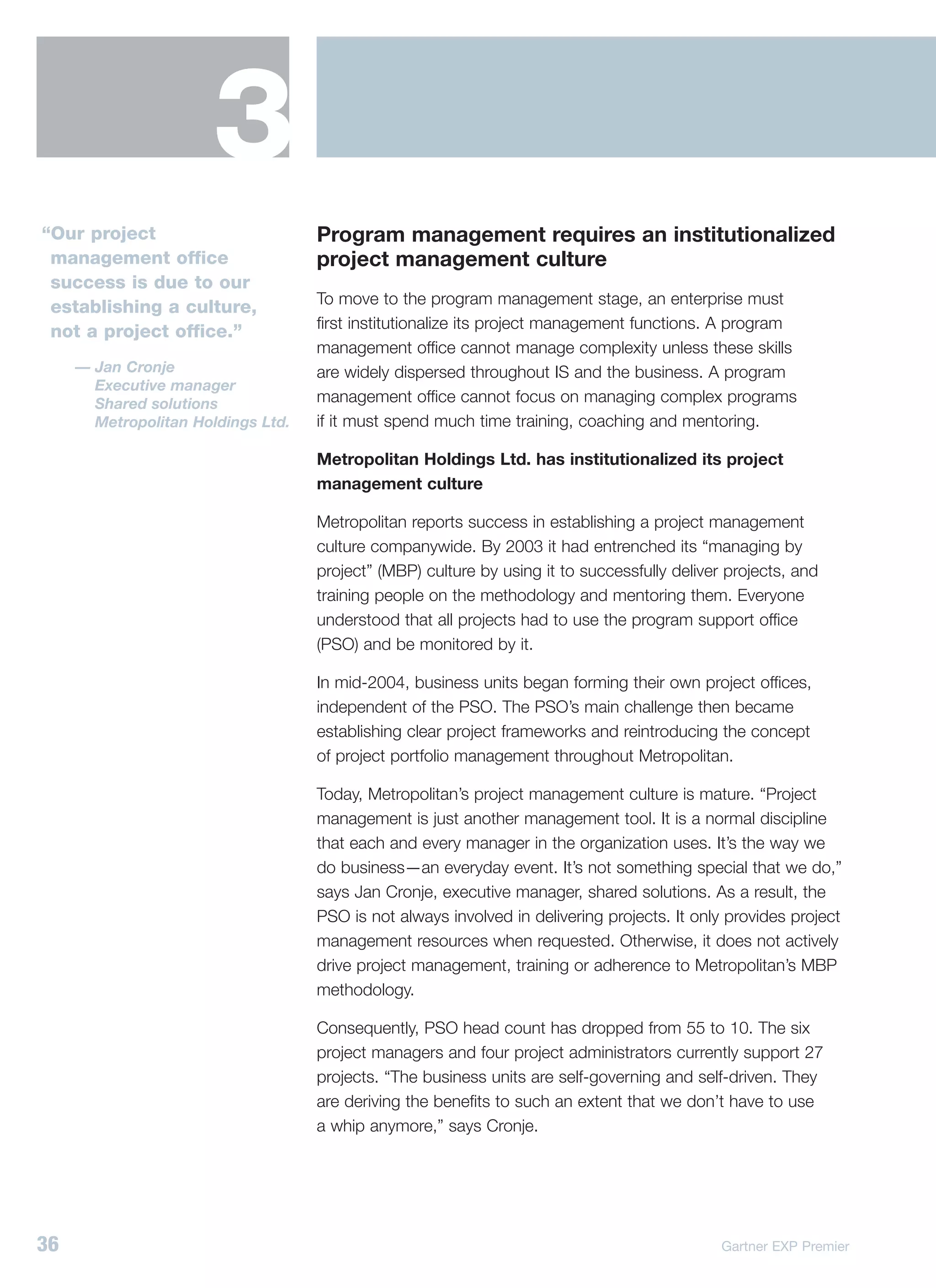 3
“Our project                        Program management requires an institutionalized
 management office                  project management culture
 success is due to our
                                    To move to the program management stage, an enterprise must
 establishing a culture,
                                    first institutionalize its project management functions. A program
 not a project office.”
                                    management office cannot manage complexity unless these skills
     — Jan Cronje                   are widely dispersed throughout IS and the business. A program
       Executive manager
       Shared solutions             management office cannot focus on managing complex programs
       Metropolitan Holdings Ltd.   if it must spend much time training, coaching and mentoring.

                                    Metropolitan Holdings Ltd. has institutionalized its project
                                    management culture

                                    Metropolitan reports success in establishing a project management
                                    culture companywide. By 2003 it had entrenched its “managing by
                                    project” (MBP) culture by using it to successfully deliver projects, and
                                    training people on the methodology and mentoring them. Everyone
                                    understood that all projects had to use the program support office
                                    (PSO) and be monitored by it.

                                    In mid-2004, business units began forming their own project offices,
                                    independent of the PSO. The PSO’s main challenge then became
                                    establishing clear project frameworks and reintroducing the concept
                                    of project portfolio management throughout Metropolitan.

                                    Today, Metropolitan’s project management culture is mature. “Project
                                    management is just another management tool. It is a normal discipline
                                    that each and every manager in the organization uses. It’s the way we
                                    do business—an everyday event. It’s not something special that we do,”
                                    says Jan Cronje, executive manager, shared solutions. As a result, the
                                    PSO is not always involved in delivering projects. It only provides project
                                    management resources when requested. Otherwise, it does not actively
                                    drive project management, training or adherence to Metropolitan’s MBP
                                    methodology.

                                    Consequently, PSO head count has dropped from 55 to 10. The six
                                    project managers and four project administrators currently support 27
                                    projects. “The business units are self-governing and self-driven. They
                                    are deriving the benefits to such an extent that we don’t have to use
                                    a whip anymore,” says Cronje.




36                                                                                            Gartner EXP Premier
 