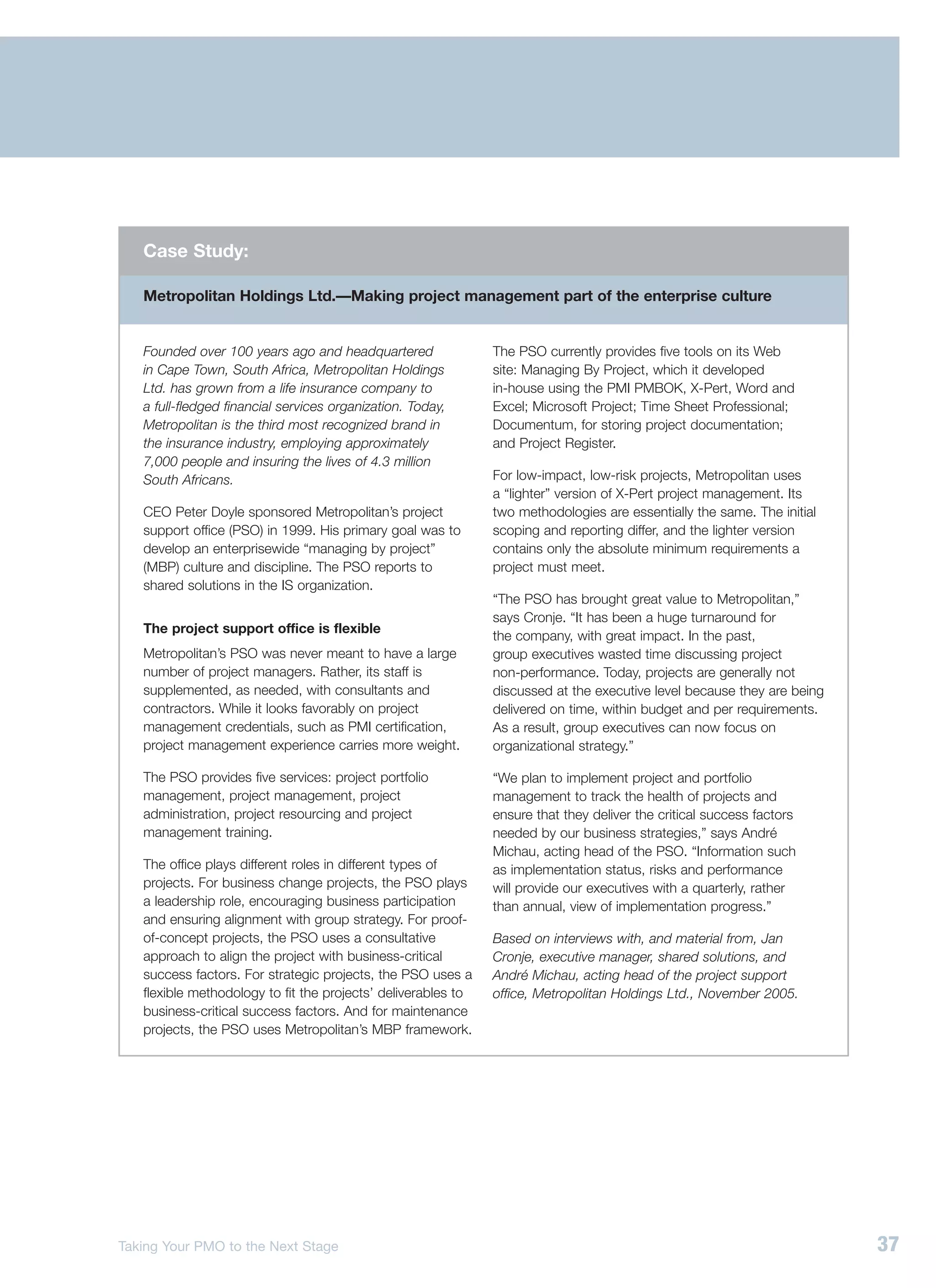Case Study:

   Metropolitan Holdings Ltd.—Making project management part of the enterprise culture


   Founded over 100 years ago and headquartered                The PSO currently provides five tools on its Web
   in Cape Town, South Africa, Metropolitan Holdings           site: Managing By Project, which it developed
   Ltd. has grown from a life insurance company to             in-house using the PMI PMBOK, X-Pert, Word and
   a full-fledged financial services organization. Today,      Excel; Microsoft Project; Time Sheet Professional;
   Metropolitan is the third most recognized brand in          Documentum, for storing project documentation;
   the insurance industry, employing approximately             and Project Register.
   7,000 people and insuring the lives of 4.3 million
   South Africans.                                             For low-impact, low-risk projects, Metropolitan uses
                                                               a “lighter” version of X-Pert project management. Its
   CEO Peter Doyle sponsored Metropolitan’s project            two methodologies are essentially the same. The initial
   support office (PSO) in 1999. His primary goal was to       scoping and reporting differ, and the lighter version
   develop an enterprisewide “managing by project”             contains only the absolute minimum requirements a
   (MBP) culture and discipline. The PSO reports to            project must meet.
   shared solutions in the IS organization.
                                                               “The PSO has brought great value to Metropolitan,”
                                                               says Cronje. “It has been a huge turnaround for
   The project support office is flexible
                                                               the company, with great impact. In the past,
   Metropolitan’s PSO was never meant to have a large          group executives wasted time discussing project
   number of project managers. Rather, its staff is            non-performance. Today, projects are generally not
   supplemented, as needed, with consultants and               discussed at the executive level because they are being
   contractors. While it looks favorably on project            delivered on time, within budget and per requirements.
   management credentials, such as PMI certification,          As a result, group executives can now focus on
   project management experience carries more weight.          organizational strategy.”

   The PSO provides five services: project portfolio           “We plan to implement project and portfolio
   management, project management, project                     management to track the health of projects and
   administration, project resourcing and project              ensure that they deliver the critical success factors
   management training.                                        needed by our business strategies,” says André
                                                               Michau, acting head of the PSO. “Information such
   The office plays different roles in different types of      as implementation status, risks and performance
   projects. For business change projects, the PSO plays       will provide our executives with a quarterly, rather
   a leadership role, encouraging business participation       than annual, view of implementation progress.”
   and ensuring alignment with group strategy. For proof-
   of-concept projects, the PSO uses a consultative            Based on interviews with, and material from, Jan
   approach to align the project with business-critical        Cronje, executive manager, shared solutions, and
   success factors. For strategic projects, the PSO uses a     André Michau, acting head of the project support
   flexible methodology to fit the projects’ deliverables to   office, Metropolitan Holdings Ltd., November 2005.
   business-critical success factors. And for maintenance
   projects, the PSO uses Metropolitan’s MBP framework.




Taking Your PMO to the Next Stage                                                                                        37
 