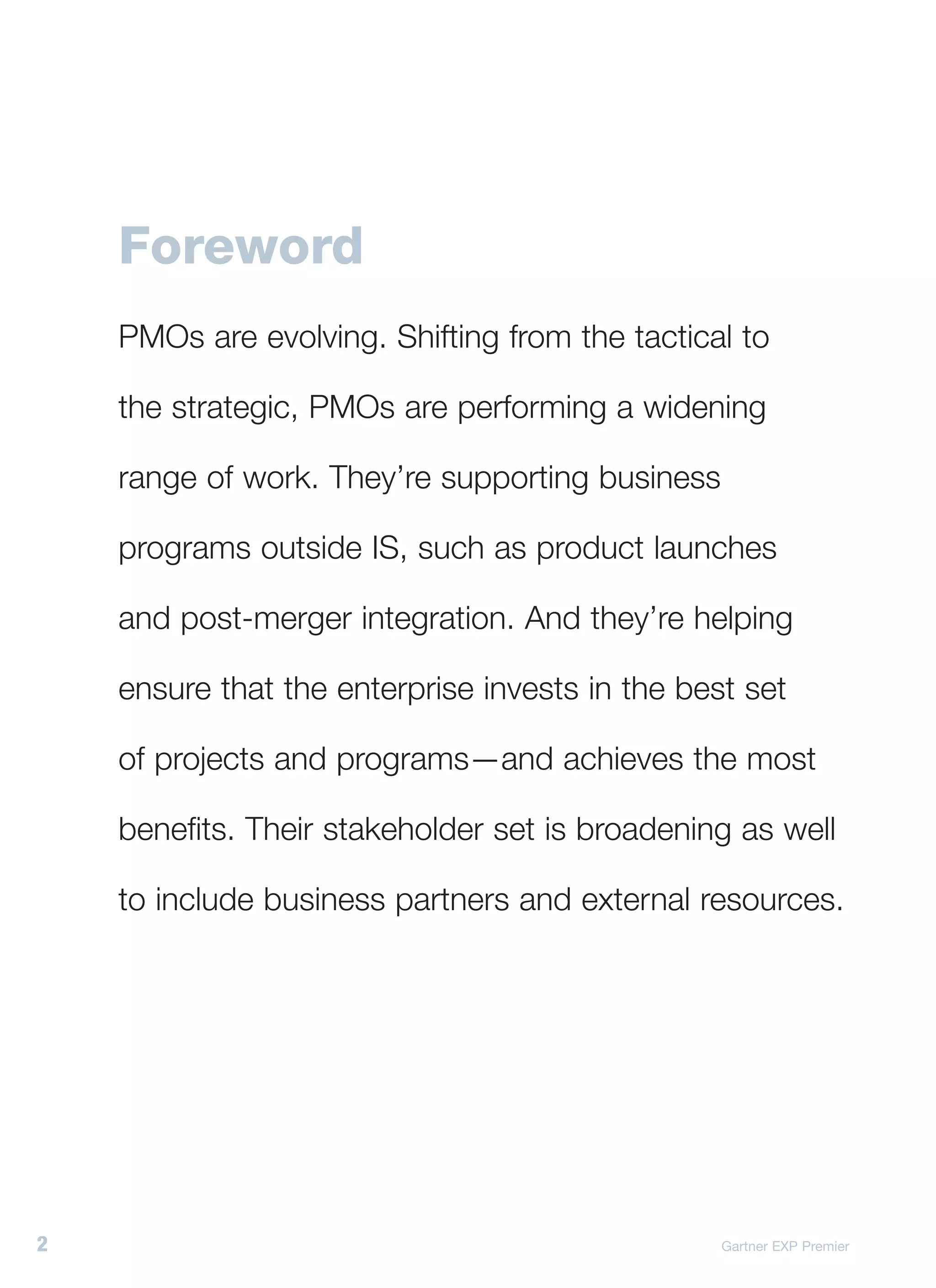 Foreword
    PMOs are evolving. Shifting from the tactical to

    the strategic, PMOs are performing a widening

    range of work. They’re supporting business

    programs outside IS, such as product launches

    and post-merger integration. And they’re helping

    ensure that the enterprise invests in the best set

    of projects and programs—and achieves the most

    benefits. Their stakeholder set is broadening as well

    to include business partners and external resources.




2                                                Gartner EXP Premier
 