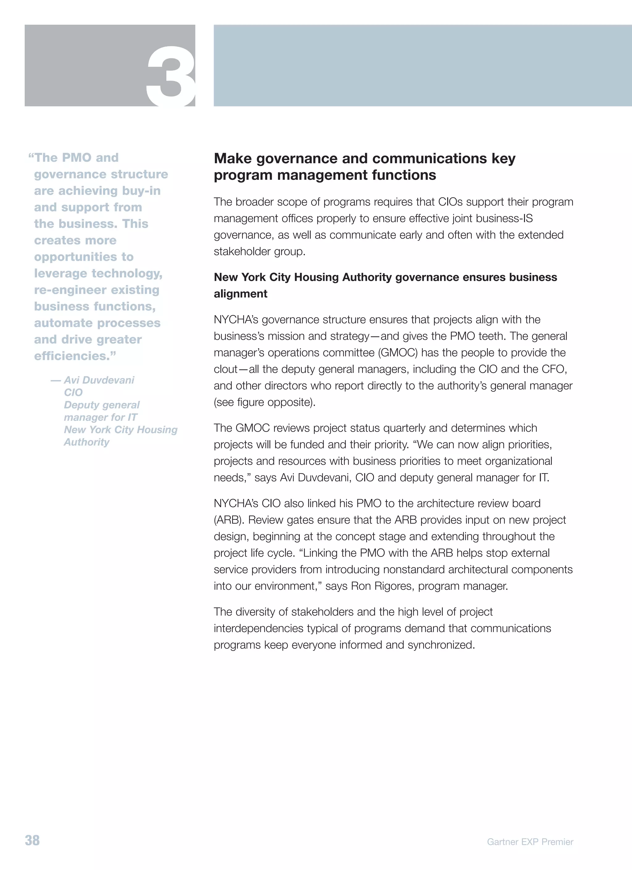 3
“The PMO and                   Make governance and communications key
 governance structure          program management functions
 are achieving buy-in
                               The broader scope of programs requires that CIOs support their program
 and support from
                               management offices properly to ensure effective joint business-IS
 the business. This
                               governance, as well as communicate early and often with the extended
 creates more
                               stakeholder group.
 opportunities to
 leverage technology,          New York City Housing Authority governance ensures business
 re-engineer existing          alignment
 business functions,
 automate processes            NYCHA’s governance structure ensures that projects align with the
 and drive greater             business’s mission and strategy—and gives the PMO teeth. The general
 efficiencies.”                manager’s operations committee (GMOC) has the people to provide the
                               clout—all the deputy general managers, including the CIO and the CFO,
     — Avi Duvdevani
                               and other directors who report directly to the authority’s general manager
       CIO
       Deputy general          (see figure opposite).
       manager for IT
       New York City Housing   The GMOC reviews project status quarterly and determines which
       Authority               projects will be funded and their priority. “We can now align priorities,
                               projects and resources with business priorities to meet organizational
                               needs,” says Avi Duvdevani, CIO and deputy general manager for IT.

                               NYCHA’s CIO also linked his PMO to the architecture review board
                               (ARB). Review gates ensure that the ARB provides input on new project
                               design, beginning at the concept stage and extending throughout the
                               project life cycle. “Linking the PMO with the ARB helps stop external
                               service providers from introducing nonstandard architectural components
                               into our environment,” says Ron Rigores, program manager.

                               The diversity of stakeholders and the high level of project
                               interdependencies typical of programs demand that communications
                               programs keep everyone informed and synchronized.




38                                                                                       Gartner EXP Premier
 