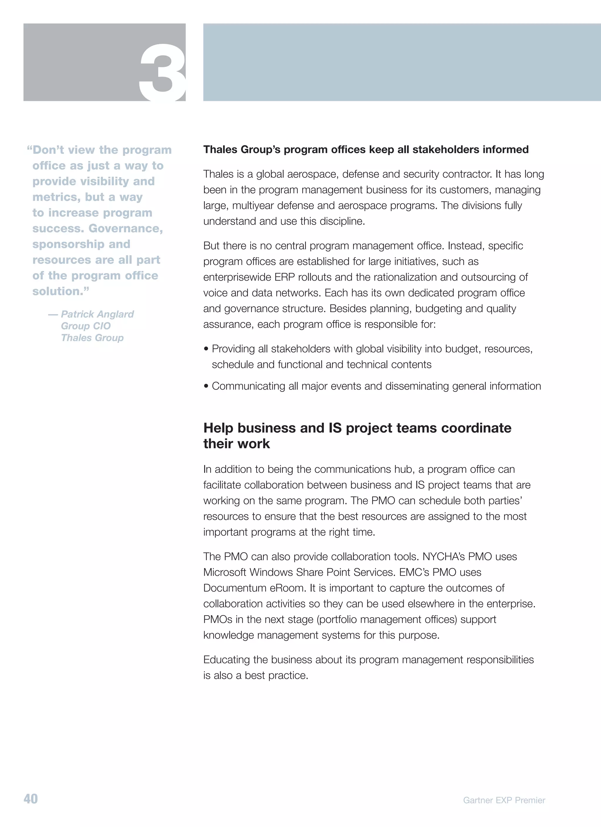 3
“Don’t view the program      Thales Group’s program offices keep all stakeholders informed
 office as just a way to
                             Thales is a global aerospace, defense and security contractor. It has long
 provide visibility and
                             been in the program management business for its customers, managing
 metrics, but a way
                             large, multiyear defense and aerospace programs. The divisions fully
 to increase program
                             understand and use this discipline.
 success. Governance,
 sponsorship and             But there is no central program management office. Instead, specific
 resources are all part      program offices are established for large initiatives, such as
 of the program office       enterprisewide ERP rollouts and the rationalization and outsourcing of
 solution.”                  voice and data networks. Each has its own dedicated program office
                             and governance structure. Besides planning, budgeting and quality
     — Patrick Anglard
       Group CIO             assurance, each program office is responsible for:
       Thales Group
                             • Providing all stakeholders with global visibility into budget, resources,
                               schedule and functional and technical contents
                             • Communicating all major events and disseminating general information


                             Help business and IS project teams coordinate
                             their work
                             In addition to being the communications hub, a program office can
                             facilitate collaboration between business and IS project teams that are
                             working on the same program. The PMO can schedule both parties’
                             resources to ensure that the best resources are assigned to the most
                             important programs at the right time.

                             The PMO can also provide collaboration tools. NYCHA’s PMO uses
                             Microsoft Windows Share Point Services. EMC’s PMO uses
                             Documentum eRoom. It is important to capture the outcomes of
                             collaboration activities so they can be used elsewhere in the enterprise.
                             PMOs in the next stage (portfolio management offices) support
                             knowledge management systems for this purpose.

                             Educating the business about its program management responsibilities
                             is also a best practice.




40                                                                                      Gartner EXP Premier
 