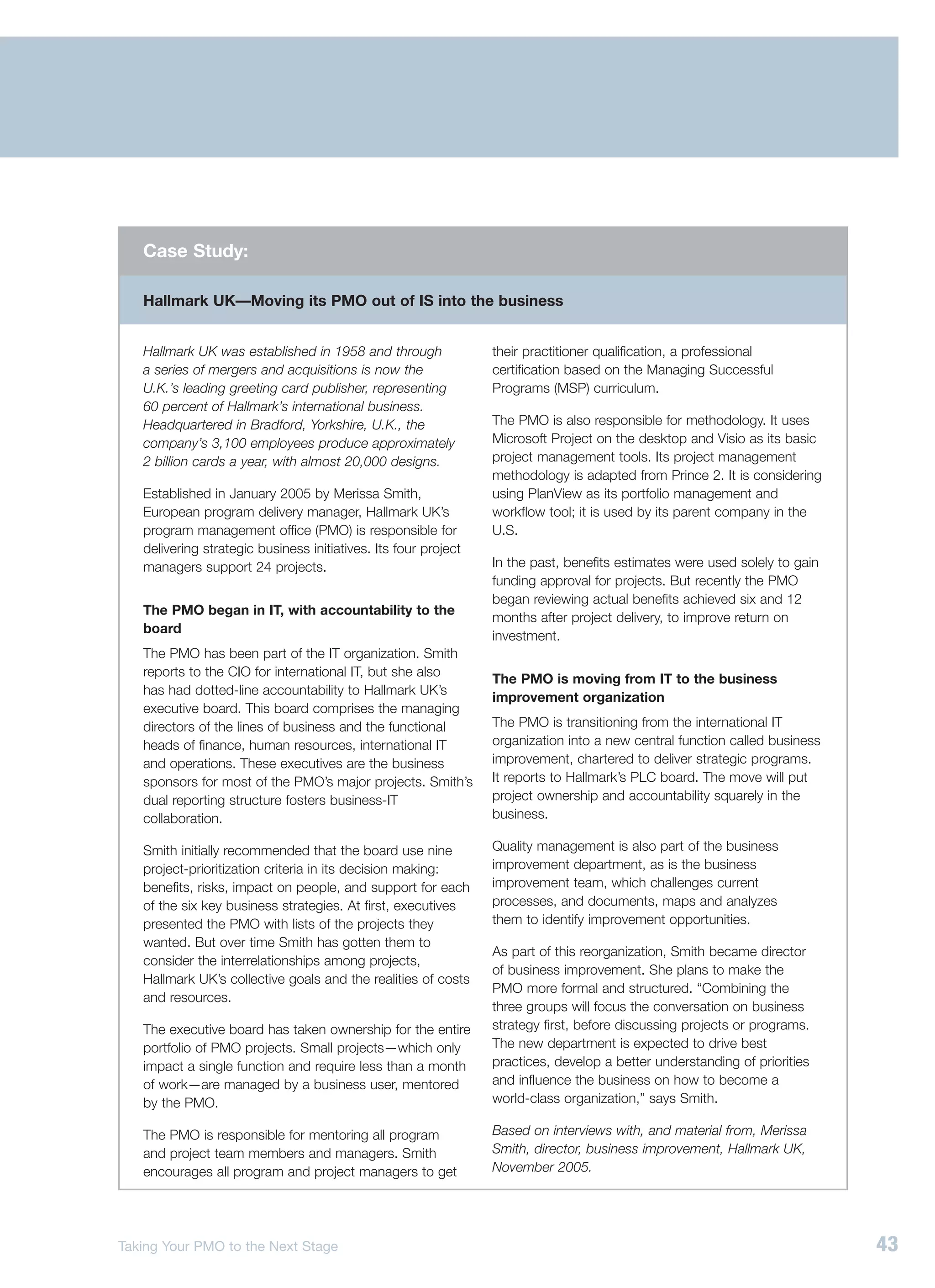 Case Study:

   Hallmark UK—Moving its PMO out of IS into the business


   Hallmark UK was established in 1958 and through               their practitioner qualification, a professional
   a series of mergers and acquisitions is now the               certification based on the Managing Successful
   U.K.’s leading greeting card publisher, representing          Programs (MSP) curriculum.
   60 percent of Hallmark’s international business.
   Headquartered in Bradford, Yorkshire, U.K., the               The PMO is also responsible for methodology. It uses
   company’s 3,100 employees produce approximately               Microsoft Project on the desktop and Visio as its basic
   2 billion cards a year, with almost 20,000 designs.           project management tools. Its project management
                                                                 methodology is adapted from Prince 2. It is considering
   Established in January 2005 by Merissa Smith,                 using PlanView as its portfolio management and
   European program delivery manager, Hallmark UK’s              workflow tool; it is used by its parent company in the
   program management office (PMO) is responsible for            U.S.
   delivering strategic business initiatives. Its four project
   managers support 24 projects.                                 In the past, benefits estimates were used solely to gain
                                                                 funding approval for projects. But recently the PMO
                                                                 began reviewing actual benefits achieved six and 12
   The PMO began in IT, with accountability to the
                                                                 months after project delivery, to improve return on
   board
                                                                 investment.
   The PMO has been part of the IT organization. Smith
   reports to the CIO for international IT, but she also
                                                                 The PMO is moving from IT to the business
   has had dotted-line accountability to Hallmark UK’s
                                                                 improvement organization
   executive board. This board comprises the managing
   directors of the lines of business and the functional         The PMO is transitioning from the international IT
   heads of finance, human resources, international IT           organization into a new central function called business
   and operations. These executives are the business             improvement, chartered to deliver strategic programs.
   sponsors for most of the PMO’s major projects. Smith’s        It reports to Hallmark’s PLC board. The move will put
   dual reporting structure fosters business-IT                  project ownership and accountability squarely in the
   collaboration.                                                business.

   Smith initially recommended that the board use nine           Quality management is also part of the business
   project-prioritization criteria in its decision making:       improvement department, as is the business
   benefits, risks, impact on people, and support for each       improvement team, which challenges current
   of the six key business strategies. At first, executives      processes, and documents, maps and analyzes
   presented the PMO with lists of the projects they             them to identify improvement opportunities.
   wanted. But over time Smith has gotten them to
                                                                 As part of this reorganization, Smith became director
   consider the interrelationships among projects,
                                                                 of business improvement. She plans to make the
   Hallmark UK’s collective goals and the realities of costs
                                                                 PMO more formal and structured. “Combining the
   and resources.
                                                                 three groups will focus the conversation on business
   The executive board has taken ownership for the entire        strategy first, before discussing projects or programs.
   portfolio of PMO projects. Small projects—which only          The new department is expected to drive best
   impact a single function and require less than a month        practices, develop a better understanding of priorities
   of work—are managed by a business user, mentored              and influence the business on how to become a
   by the PMO.                                                   world-class organization,” says Smith.

   The PMO is responsible for mentoring all program              Based on interviews with, and material from, Merissa
   and project team members and managers. Smith                  Smith, director, business improvement, Hallmark UK,
   encourages all program and project managers to get            November 2005.




Taking Your PMO to the Next Stage                                                                                           43
 