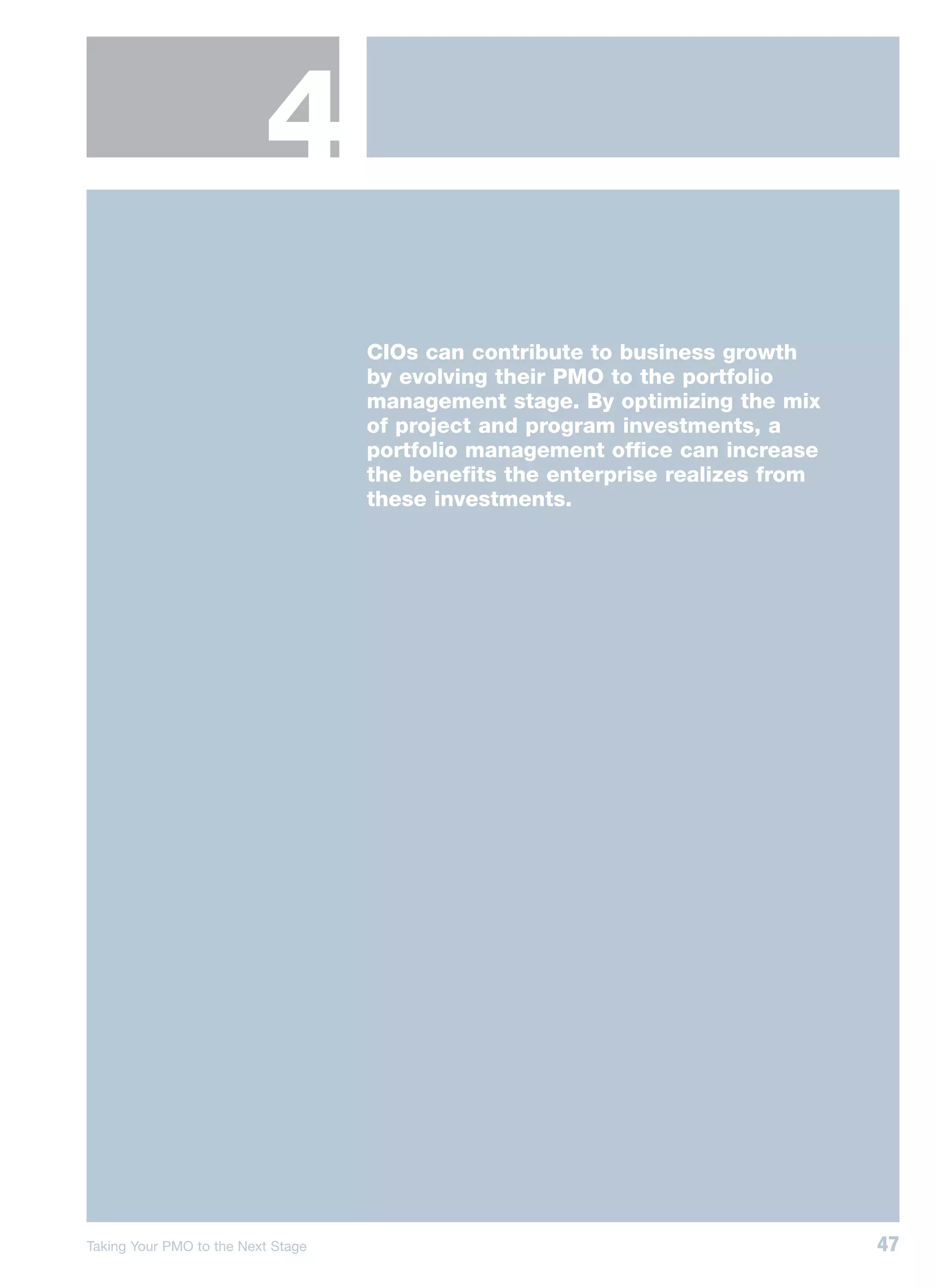 4
                                    CIOs can contribute to business growth
                                    by evolving their PMO to the portfolio
                                    management stage. By optimizing the mix
                                    of project and program investments, a
                                    portfolio management office can increase
                                    the benefits the enterprise realizes from
                                    these investments.




Taking Your PMO to the Next Stage                                               47
 