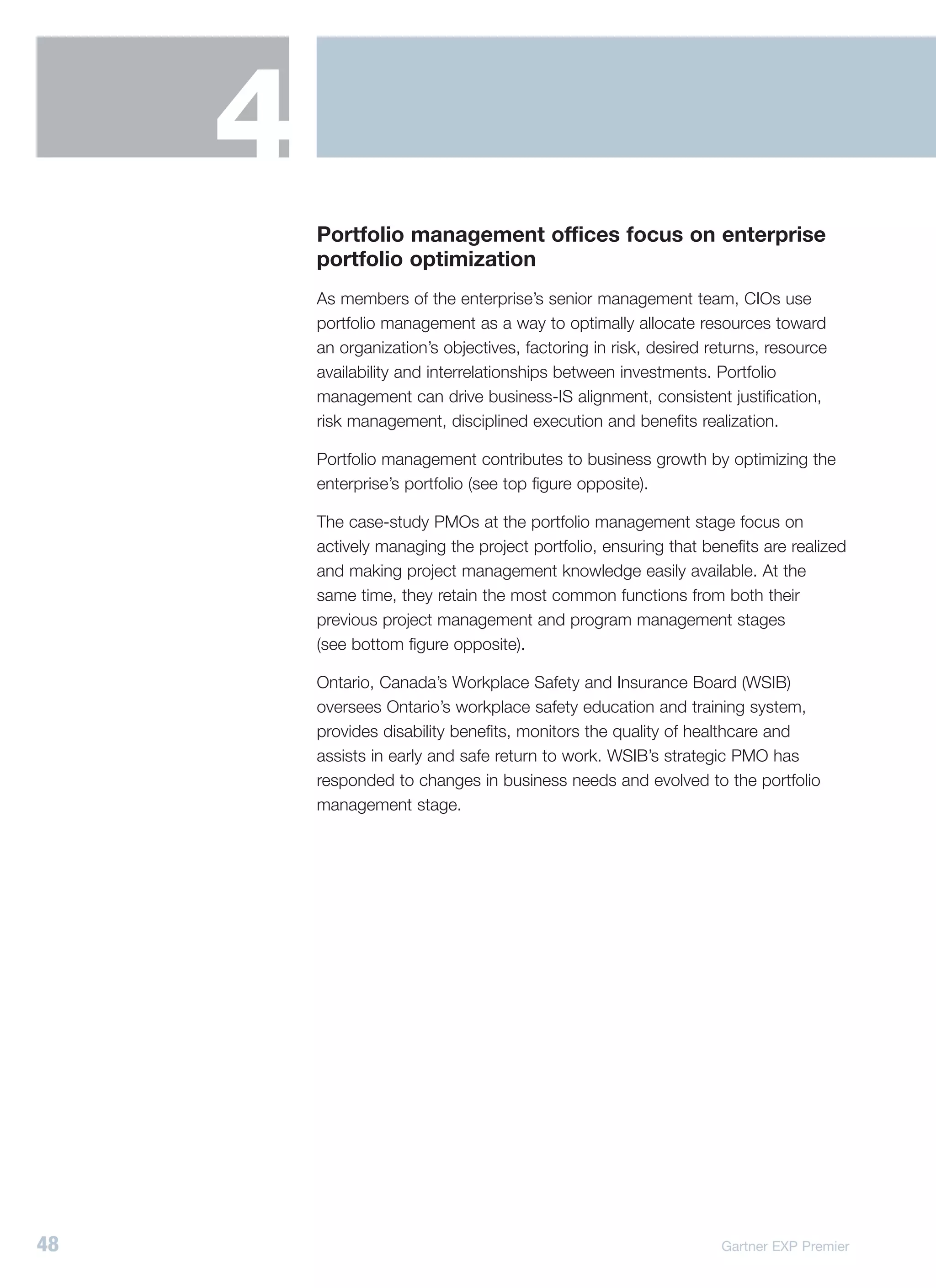 4
         Portfolio management offices focus on enterprise
         portfolio optimization
         As members of the enterprise’s senior management team, CIOs use
         portfolio management as a way to optimally allocate resources toward
         an organization’s objectives, factoring in risk, desired returns, resource
         availability and interrelationships between investments. Portfolio
         management can drive business-IS alignment, consistent justification,
         risk management, disciplined execution and benefits realization.

         Portfolio management contributes to business growth by optimizing the
         enterprise’s portfolio (see top figure opposite).

         The case-study PMOs at the portfolio management stage focus on
         actively managing the project portfolio, ensuring that benefits are realized
         and making project management knowledge easily available. At the
         same time, they retain the most common functions from both their
         previous project management and program management stages
         (see bottom figure opposite).

         Ontario, Canada’s Workplace Safety and Insurance Board (WSIB)
         oversees Ontario’s workplace safety education and training system,
         provides disability benefits, monitors the quality of healthcare and
         assists in early and safe return to work. WSIB’s strategic PMO has
         responded to changes in business needs and evolved to the portfolio
         management stage.




48                                                                 Gartner EXP Premier
 