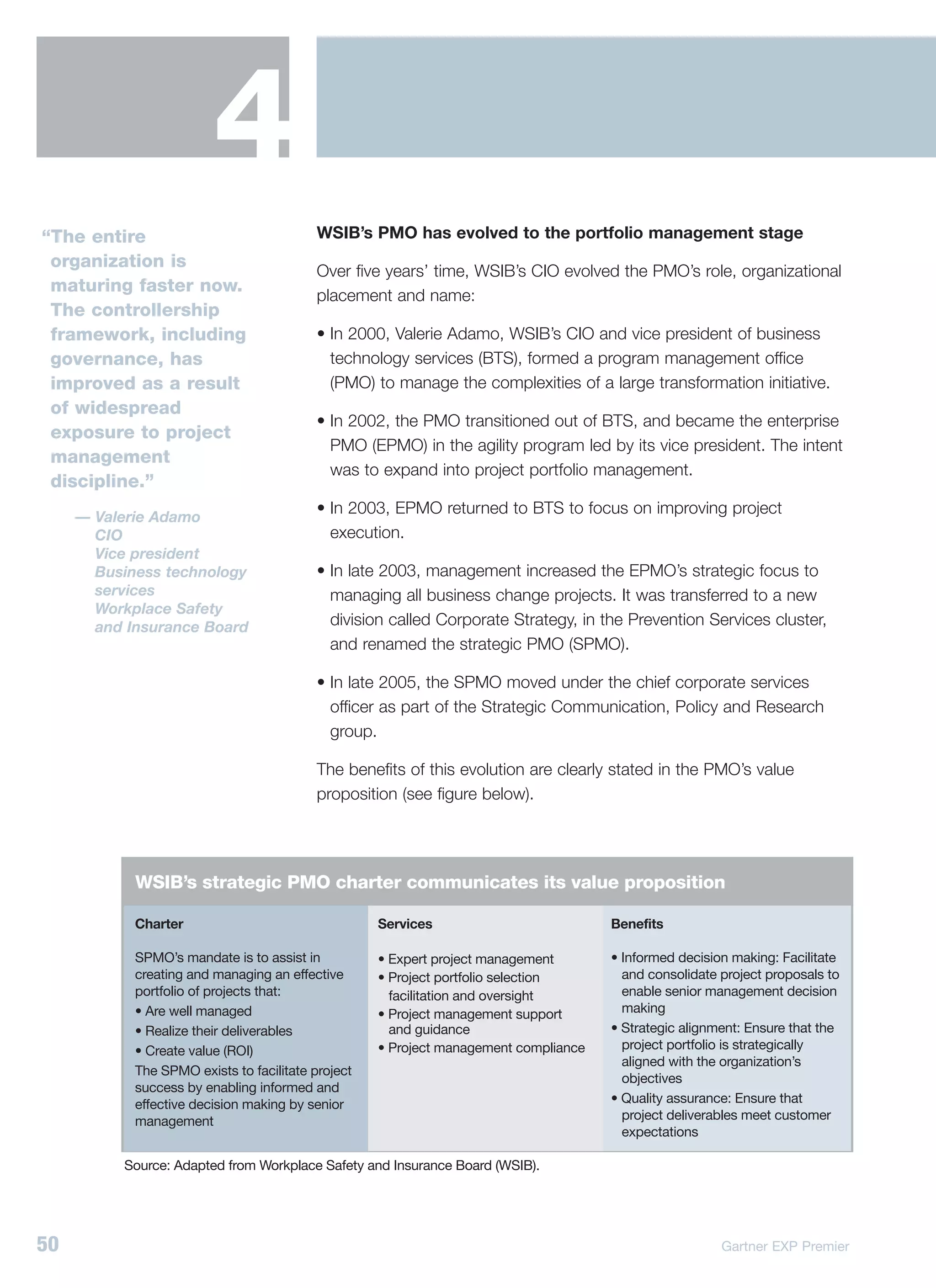 4
“The entire                                WSIB’s PMO has evolved to the portfolio management stage
 organization is
                                           Over five years’ time, WSIB’s CIO evolved the PMO’s role, organizational
 maturing faster now.
                                           placement and name:
 The controllership
 framework, including                      • In 2000, Valerie Adamo, WSIB’s CIO and vice president of business
 governance, has                             technology services (BTS), formed a program management office
 improved as a result                        (PMO) to manage the complexities of a large transformation initiative.
 of widespread
                                           • In 2002, the PMO transitioned out of BTS, and became the enterprise
 exposure to project
                                             PMO (EPMO) in the agility program led by its vice president. The intent
 management
                                             was to expand into project portfolio management.
 discipline.”
                                           • In 2003, EPMO returned to BTS to focus on improving project
     — Valerie Adamo
       CIO                                   execution.
       Vice president
       Business technology                 • In late 2003, management increased the EPMO’s strategic focus to
       services                              managing all business change projects. It was transferred to a new
       Workplace Safety
       and Insurance Board                   division called Corporate Strategy, in the Prevention Services cluster,
                                             and renamed the strategic PMO (SPMO).

                                           • In late 2005, the SPMO moved under the chief corporate services
                                             officer as part of the Strategic Communication, Policy and Research
                                             group.

                                           The benefits of this evolution are clearly stated in the PMO’s value
                                           proposition (see figure below).




            WSIB’s strategic PMO charter communicates its value proposition

            Charter                                 Services                          Benefits

            SPMO’s mandate is to assist in          • Expert project management       • Informed decision making: Facilitate
            creating and managing an effective      • Project portfolio selection       and consolidate project proposals to
            portfolio of projects that:               facilitation and oversight        enable senior management decision
            • Are well managed                      • Project management support        making
            • Realize their deliverables              and guidance                    • Strategic alignment: Ensure that the
            • Create value (ROI)                    • Project management compliance     project portfolio is strategically
                                                                                        aligned with the organization’s
            The SPMO exists to facilitate project
                                                                                        objectives
            success by enabling informed and
            effective decision making by senior                                       • Quality assurance: Ensure that
            management                                                                  project deliverables meet customer
                                                                                        expectations

          Source: Adapted from Workplace Safety and Insurance Board (WSIB).




50                                                                                                      Gartner EXP Premier
 