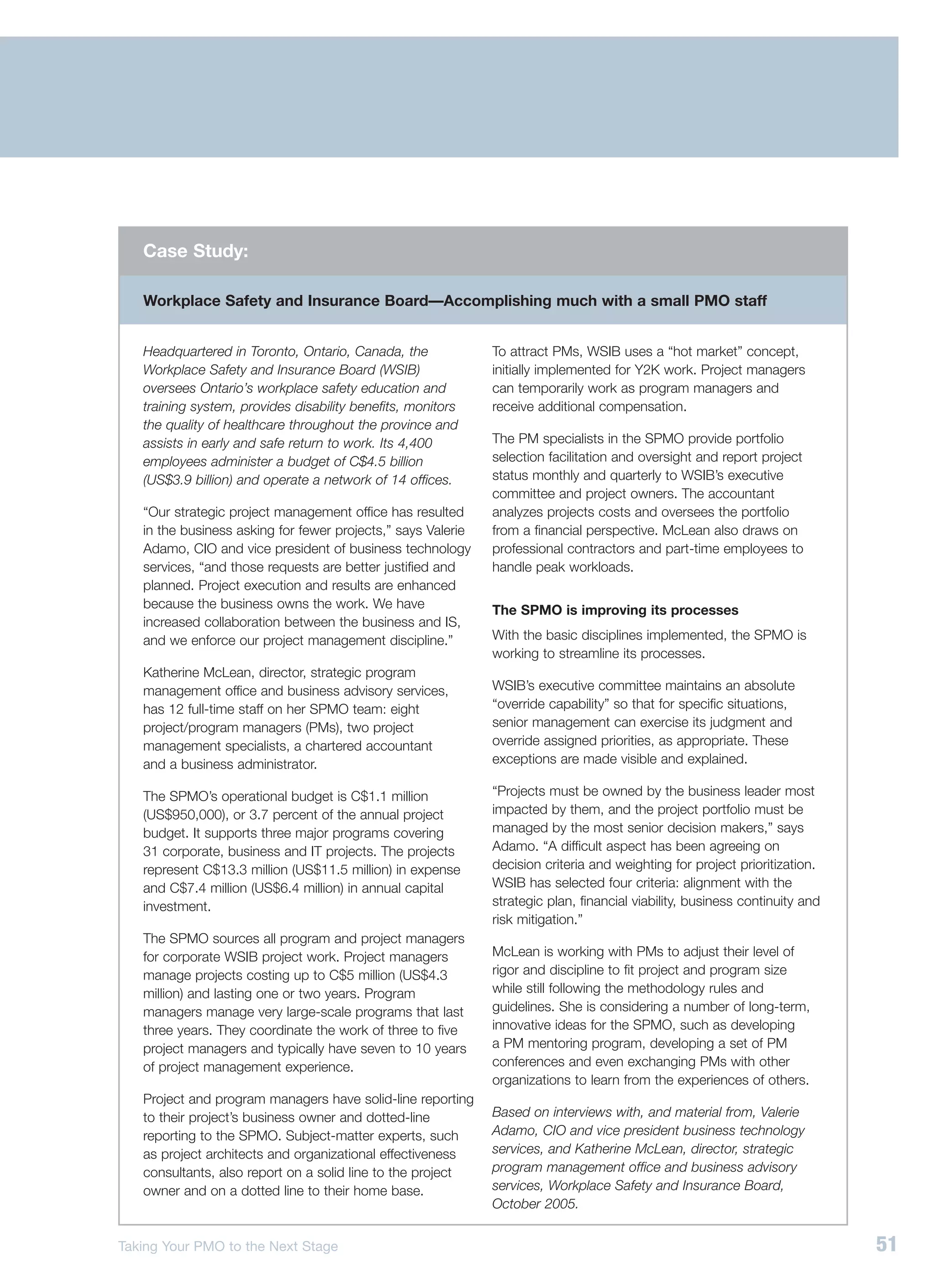 Case Study:

   Workplace Safety and Insurance Board—Accomplishing much with a small PMO staff


   Headquartered in Toronto, Ontario, Canada, the             To attract PMs, WSIB uses a “hot market” concept,
   Workplace Safety and Insurance Board (WSIB)                initially implemented for Y2K work. Project managers
   oversees Ontario’s workplace safety education and          can temporarily work as program managers and
   training system, provides disability benefits, monitors    receive additional compensation.
   the quality of healthcare throughout the province and
   assists in early and safe return to work. Its 4,400        The PM specialists in the SPMO provide portfolio
   employees administer a budget of C$4.5 billion             selection facilitation and oversight and report project
   (US$3.9 billion) and operate a network of 14 offices.      status monthly and quarterly to WSIB’s executive
                                                              committee and project owners. The accountant
   “Our strategic project management office has resulted      analyzes projects costs and oversees the portfolio
   in the business asking for fewer projects,” says Valerie   from a financial perspective. McLean also draws on
   Adamo, CIO and vice president of business technology       professional contractors and part-time employees to
   services, “and those requests are better justified and     handle peak workloads.
   planned. Project execution and results are enhanced
   because the business owns the work. We have                The SPMO is improving its processes
   increased collaboration between the business and IS,
   and we enforce our project management discipline.”         With the basic disciplines implemented, the SPMO is
                                                              working to streamline its processes.
   Katherine McLean, director, strategic program
   management office and business advisory services,          WSIB’s executive committee maintains an absolute
   has 12 full-time staff on her SPMO team: eight             “override capability” so that for specific situations,
   project/program managers (PMs), two project                senior management can exercise its judgment and
   management specialists, a chartered accountant             override assigned priorities, as appropriate. These
   and a business administrator.                              exceptions are made visible and explained.

   The SPMO’s operational budget is C$1.1 million             “Projects must be owned by the business leader most
   (US$950,000), or 3.7 percent of the annual project         impacted by them, and the project portfolio must be
   budget. It supports three major programs covering          managed by the most senior decision makers,” says
   31 corporate, business and IT projects. The projects       Adamo. “A difficult aspect has been agreeing on
   represent C$13.3 million (US$11.5 million) in expense      decision criteria and weighting for project prioritization.
   and C$7.4 million (US$6.4 million) in annual capital       WSIB has selected four criteria: alignment with the
   investment.                                                strategic plan, financial viability, business continuity and
                                                              risk mitigation.”
   The SPMO sources all program and project managers
   for corporate WSIB project work. Project managers          McLean is working with PMs to adjust their level of
   manage projects costing up to C$5 million (US$4.3          rigor and discipline to fit project and program size
   million) and lasting one or two years. Program             while still following the methodology rules and
   managers manage very large-scale programs that last        guidelines. She is considering a number of long-term,
   three years. They coordinate the work of three to five     innovative ideas for the SPMO, such as developing
   project managers and typically have seven to 10 years      a PM mentoring program, developing a set of PM
   of project management experience.                          conferences and even exchanging PMs with other
                                                              organizations to learn from the experiences of others.
   Project and program managers have solid-line reporting
   to their project’s business owner and dotted-line          Based on interviews with, and material from, Valerie
   reporting to the SPMO. Subject-matter experts, such        Adamo, CIO and vice president business technology
   as project architects and organizational effectiveness     services, and Katherine McLean, director, strategic
   consultants, also report on a solid line to the project    program management office and business advisory
   owner and on a dotted line to their home base.             services, Workplace Safety and Insurance Board,
                                                              October 2005.


Taking Your PMO to the Next Stage                                                                                            51
 