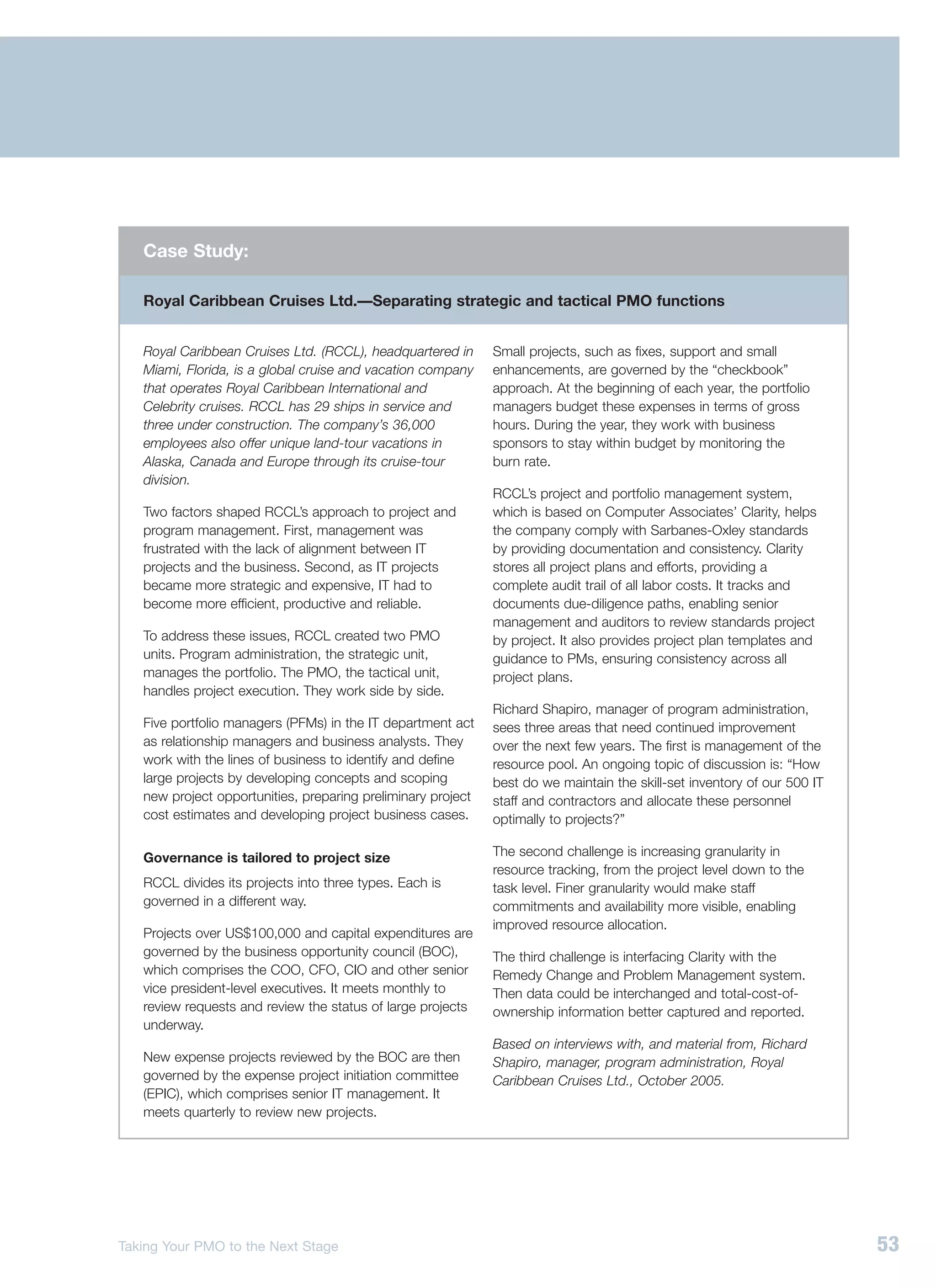 Case Study:

   Royal Caribbean Cruises Ltd.—Separating strategic and tactical PMO functions


   Royal Caribbean Cruises Ltd. (RCCL), headquartered in      Small projects, such as fixes, support and small
   Miami, Florida, is a global cruise and vacation company    enhancements, are governed by the “checkbook”
   that operates Royal Caribbean International and            approach. At the beginning of each year, the portfolio
   Celebrity cruises. RCCL has 29 ships in service and        managers budget these expenses in terms of gross
   three under construction. The company’s 36,000             hours. During the year, they work with business
   employees also offer unique land-tour vacations in         sponsors to stay within budget by monitoring the
   Alaska, Canada and Europe through its cruise-tour          burn rate.
   division.
                                                              RCCL’s project and portfolio management system,
   Two factors shaped RCCL’s approach to project and          which is based on Computer Associates’ Clarity, helps
   program management. First, management was                  the company comply with Sarbanes-Oxley standards
   frustrated with the lack of alignment between IT           by providing documentation and consistency. Clarity
   projects and the business. Second, as IT projects          stores all project plans and efforts, providing a
   became more strategic and expensive, IT had to             complete audit trail of all labor costs. It tracks and
   become more efficient, productive and reliable.            documents due-diligence paths, enabling senior
                                                              management and auditors to review standards project
   To address these issues, RCCL created two PMO              by project. It also provides project plan templates and
   units. Program administration, the strategic unit,         guidance to PMs, ensuring consistency across all
   manages the portfolio. The PMO, the tactical unit,         project plans.
   handles project execution. They work side by side.
                                                              Richard Shapiro, manager of program administration,
   Five portfolio managers (PFMs) in the IT department act    sees three areas that need continued improvement
   as relationship managers and business analysts. They       over the next few years. The first is management of the
   work with the lines of business to identify and define     resource pool. An ongoing topic of discussion is: “How
   large projects by developing concepts and scoping          best do we maintain the skill-set inventory of our 500 IT
   new project opportunities, preparing preliminary project   staff and contractors and allocate these personnel
   cost estimates and developing project business cases.      optimally to projects?”

   Governance is tailored to project size                     The second challenge is increasing granularity in
                                                              resource tracking, from the project level down to the
   RCCL divides its projects into three types. Each is        task level. Finer granularity would make staff
   governed in a different way.                               commitments and availability more visible, enabling
                                                              improved resource allocation.
   Projects over US$100,000 and capital expenditures are
   governed by the business opportunity council (BOC),        The third challenge is interfacing Clarity with the
   which comprises the COO, CFO, CIO and other senior         Remedy Change and Problem Management system.
   vice president-level executives. It meets monthly to       Then data could be interchanged and total-cost-of-
   review requests and review the status of large projects    ownership information better captured and reported.
   underway.
                                                              Based on interviews with, and material from, Richard
   New expense projects reviewed by the BOC are then          Shapiro, manager, program administration, Royal
   governed by the expense project initiation committee       Caribbean Cruises Ltd., October 2005.
   (EPIC), which comprises senior IT management. It
   meets quarterly to review new projects.




Taking Your PMO to the Next Stage                                                                                         53
 