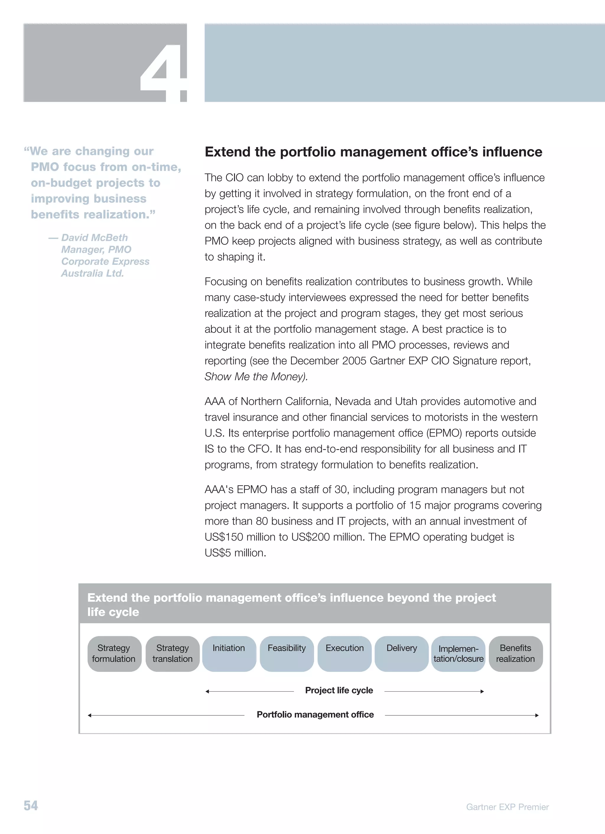 4
“We are changing our                     Extend the portfolio management office’s influence
 PMO focus from on-time,
                                         The CIO can lobby to extend the portfolio management office’s influence
 on-budget projects to
                                         by getting it involved in strategy formulation, on the front end of a
 improving business
                                         project’s life cycle, and remaining involved through benefits realization,
 benefits realization.”
                                         on the back end of a project’s life cycle (see figure below). This helps the
     — David McBeth                      PMO keep projects aligned with business strategy, as well as contribute
       Manager, PMO
       Corporate Express                 to shaping it.
       Australia Ltd.
                                         Focusing on benefits realization contributes to business growth. While
                                         many case-study interviewees expressed the need for better benefits
                                         realization at the project and program stages, they get most serious
                                         about it at the portfolio management stage. A best practice is to
                                         integrate benefits realization into all PMO processes, reviews and
                                         reporting (see the December 2005 Gartner EXP CIO Signature report,
                                         Show Me the Money).

                                         AAA of Northern California, Nevada and Utah provides automotive and
                                         travel insurance and other financial services to motorists in the western
                                         U.S. Its enterprise portfolio management office (EPMO) reports outside
                                         IS to the CFO. It has end-to-end responsibility for all business and IT
                                         programs, from strategy formulation to benefits realization.

                                         AAA's EPMO has a staff of 30, including program managers but not
                                         project managers. It supports a portfolio of 15 major programs covering
                                         more than 80 business and IT projects, with an annual investment of
                                         US$150 million to US$200 million. The EPMO operating budget is
                                         US$5 million.



            Extend the portfolio management office’s influence beyond the project
            life cycle

               Strategy     Strategy      Initiation     Feasibility    Execution       Delivery     Implemen-       Benefits
             formulation   translation                                                             tation/closure   realization


                                                                   Project life cycle

                                                       Portfolio management office




54                                                                                                          Gartner EXP Premier
 
