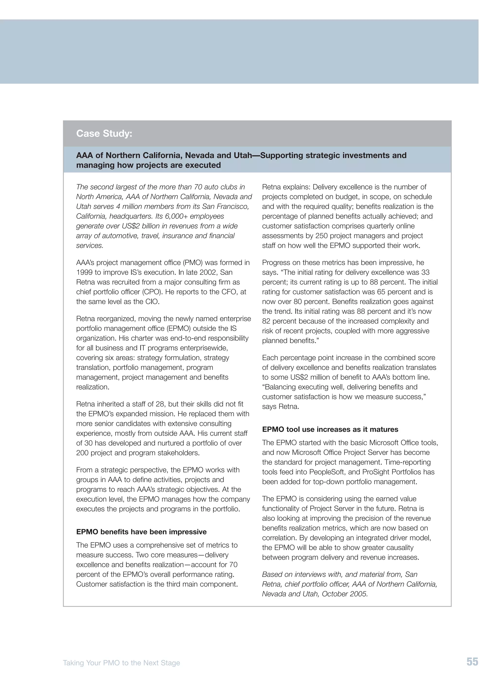 Case Study:

   AAA of Northern California, Nevada and Utah—Supporting strategic investments and
   managing how projects are executed

   The second largest of the more than 70 auto clubs in          Retna explains: Delivery excellence is the number of
   North America, AAA of Northern California, Nevada and         projects completed on budget, in scope, on schedule
   Utah serves 4 million members from its San Francisco,         and with the required quality; benefits realization is the
   California, headquarters. Its 6,000+ employees                percentage of planned benefits actually achieved; and
   generate over US$2 billion in revenues from a wide            customer satisfaction comprises quarterly online
   array of automotive, travel, insurance and financial          assessments by 250 project managers and project
   services.                                                     staff on how well the EPMO supported their work.

   AAA’s project management office (PMO) was formed in           Progress on these metrics has been impressive, he
   1999 to improve IS’s execution. In late 2002, San             says. “The initial rating for delivery excellence was 33
   Retna was recruited from a major consulting firm as           percent; its current rating is up to 88 percent. The initial
   chief portfolio officer (CPO). He reports to the CFO, at      rating for customer satisfaction was 65 percent and is
   the same level as the CIO.                                    now over 80 percent. Benefits realization goes against
                                                                 the trend. Its initial rating was 88 percent and it’s now
   Retna reorganized, moving the newly named enterprise          82 percent because of the increased complexity and
   portfolio management office (EPMO) outside the IS             risk of recent projects, coupled with more aggressive
   organization. His charter was end-to-end responsibility       planned benefits.”
   for all business and IT programs enterprisewide,
   covering six areas: strategy formulation, strategy            Each percentage point increase in the combined score
   translation, portfolio management, program                    of delivery excellence and benefits realization translates
   management, project management and benefits                   to some US$2 million of benefit to AAA’s bottom line.
   realization.                                                  “Balancing executing well, delivering benefits and
                                                                 customer satisfaction is how we measure success,”
   Retna inherited a staff of 28, but their skills did not fit   says Retna.
   the EPMO’s expanded mission. He replaced them with
   more senior candidates with extensive consulting
                                                                 EPMO tool use increases as it matures
   experience, mostly from outside AAA. His current staff
   of 30 has developed and nurtured a portfolio of over          The EPMO started with the basic Microsoft Office tools,
   200 project and program stakeholders.                         and now Microsoft Office Project Server has become
                                                                 the standard for project management. Time-reporting
   From a strategic perspective, the EPMO works with             tools feed into PeopleSoft, and ProSight Portfolios has
   groups in AAA to define activities, projects and              been added for top-down portfolio management.
   programs to reach AAA’s strategic objectives. At the
   execution level, the EPMO manages how the company             The EPMO is considering using the earned value
   executes the projects and programs in the portfolio.          functionality of Project Server in the future. Retna is
                                                                 also looking at improving the precision of the revenue
                                                                 benefits realization metrics, which are now based on
   EPMO benefits have been impressive
                                                                 correlation. By developing an integrated driver model,
   The EPMO uses a comprehensive set of metrics to               the EPMO will be able to show greater causality
   measure success. Two core measures—delivery                   between program delivery and revenue increases.
   excellence and benefits realization—account for 70
   percent of the EPMO’s overall performance rating.             Based on interviews with, and material from, San
   Customer satisfaction is the third main component.            Retna, chief portfolio officer, AAA of Northern California,
                                                                 Nevada and Utah, October 2005.




Taking Your PMO to the Next Stage                                                                                               55
 