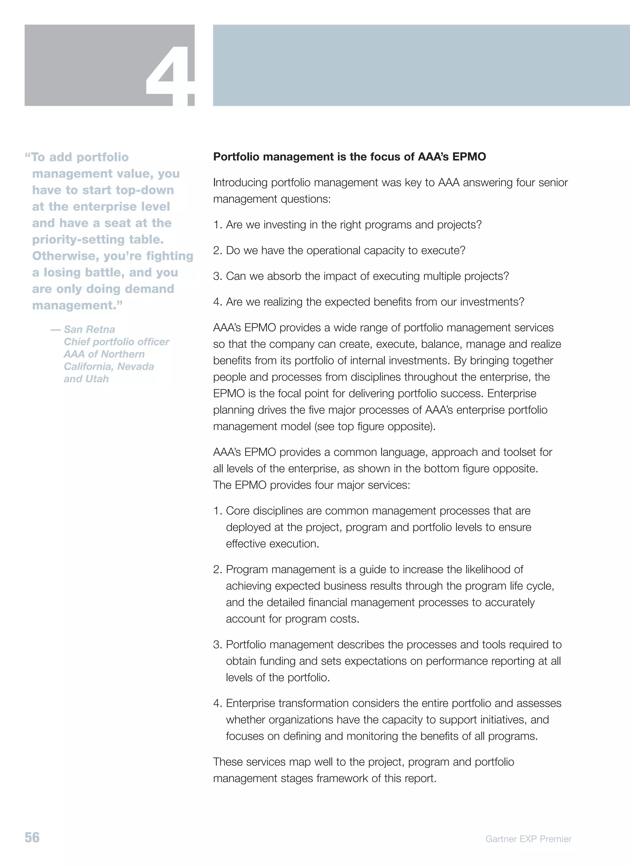 4
“To add portfolio                Portfolio management is the focus of AAA’s EPMO
 management value, you
                                 Introducing portfolio management was key to AAA answering four senior
 have to start top-down
                                 management questions:
 at the enterprise level
 and have a seat at the          1. Are we investing in the right programs and projects?
 priority-setting table.
                                 2. Do we have the operational capacity to execute?
 Otherwise, you’re fighting
 a losing battle, and you        3. Can we absorb the impact of executing multiple projects?
 are only doing demand
 management.”                    4. Are we realizing the expected benefits from our investments?

     — San Retna                 AAA’s EPMO provides a wide range of portfolio management services
       Chief portfolio officer   so that the company can create, execute, balance, manage and realize
       AAA of Northern
                                 benefits from its portfolio of internal investments. By bringing together
       California, Nevada
       and Utah                  people and processes from disciplines throughout the enterprise, the
                                 EPMO is the focal point for delivering portfolio success. Enterprise
                                 planning drives the five major processes of AAA’s enterprise portfolio
                                 management model (see top figure opposite).

                                 AAA’s EPMO provides a common language, approach and toolset for
                                 all levels of the enterprise, as shown in the bottom figure opposite.
                                 The EPMO provides four major services:

                                 1. Core disciplines are common management processes that are
                                    deployed at the project, program and portfolio levels to ensure
                                    effective execution.

                                 2. Program management is a guide to increase the likelihood of
                                    achieving expected business results through the program life cycle,
                                    and the detailed financial management processes to accurately
                                    account for program costs.

                                 3. Portfolio management describes the processes and tools required to
                                    obtain funding and sets expectations on performance reporting at all
                                    levels of the portfolio.

                                 4. Enterprise transformation considers the entire portfolio and assesses
                                    whether organizations have the capacity to support initiatives, and
                                    focuses on defining and monitoring the benefits of all programs.

                                 These services map well to the project, program and portfolio
                                 management stages framework of this report.




56                                                                                         Gartner EXP Premier
 