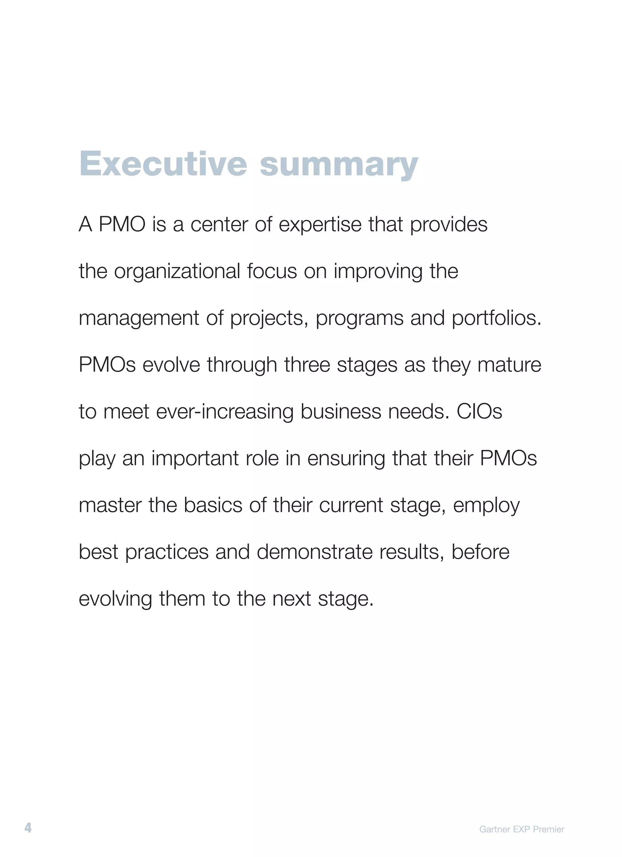 Executive summary
    A PMO is a center of expertise that provides

    the organizational focus on improving the

    management of projects, programs and portfolios.

    PMOs evolve through three stages as they mature

    to meet ever-increasing business needs. CIOs

    play an important role in ensuring that their PMOs

    master the basics of their current stage, employ

    best practices and demonstrate results, before

    evolving them to the next stage.




4                                               Gartner EXP Premier
 