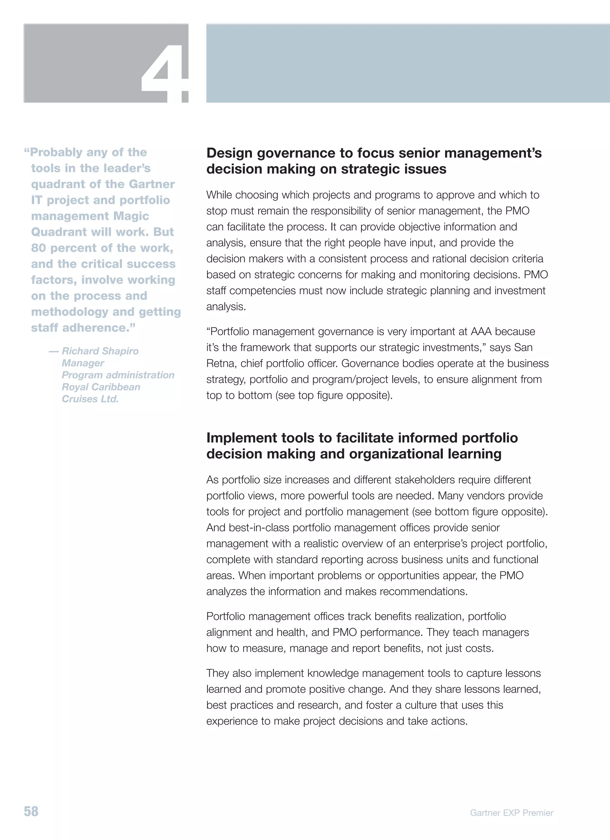 4
“Probably any of the            Design governance to focus senior management’s
 tools in the leader’s          decision making on strategic issues
 quadrant of the Gartner
                                While choosing which projects and programs to approve and which to
 IT project and portfolio
                                stop must remain the responsibility of senior management, the PMO
 management Magic
                                can facilitate the process. It can provide objective information and
 Quadrant will work. But
                                analysis, ensure that the right people have input, and provide the
 80 percent of the work,
                                decision makers with a consistent process and rational decision criteria
 and the critical success
                                based on strategic concerns for making and monitoring decisions. PMO
 factors, involve working
                                staff competencies must now include strategic planning and investment
 on the process and
                                analysis.
 methodology and getting
 staff adherence.”              “Portfolio management governance is very important at AAA because
     — Richard Shapiro          it’s the framework that supports our strategic investments,” says San
       Manager                  Retna, chief portfolio officer. Governance bodies operate at the business
       Program administration   strategy, portfolio and program/project levels, to ensure alignment from
       Royal Caribbean
       Cruises Ltd.             top to bottom (see top figure opposite).


                                Implement tools to facilitate informed portfolio
                                decision making and organizational learning
                                As portfolio size increases and different stakeholders require different
                                portfolio views, more powerful tools are needed. Many vendors provide
                                tools for project and portfolio management (see bottom figure opposite).
                                And best-in-class portfolio management offices provide senior
                                management with a realistic overview of an enterprise’s project portfolio,
                                complete with standard reporting across business units and functional
                                areas. When important problems or opportunities appear, the PMO
                                analyzes the information and makes recommendations.

                                Portfolio management offices track benefits realization, portfolio
                                alignment and health, and PMO performance. They teach managers
                                how to measure, manage and report benefits, not just costs.

                                They also implement knowledge management tools to capture lessons
                                learned and promote positive change. And they share lessons learned,
                                best practices and research, and foster a culture that uses this
                                experience to make project decisions and take actions.




58                                                                                       Gartner EXP Premier
 