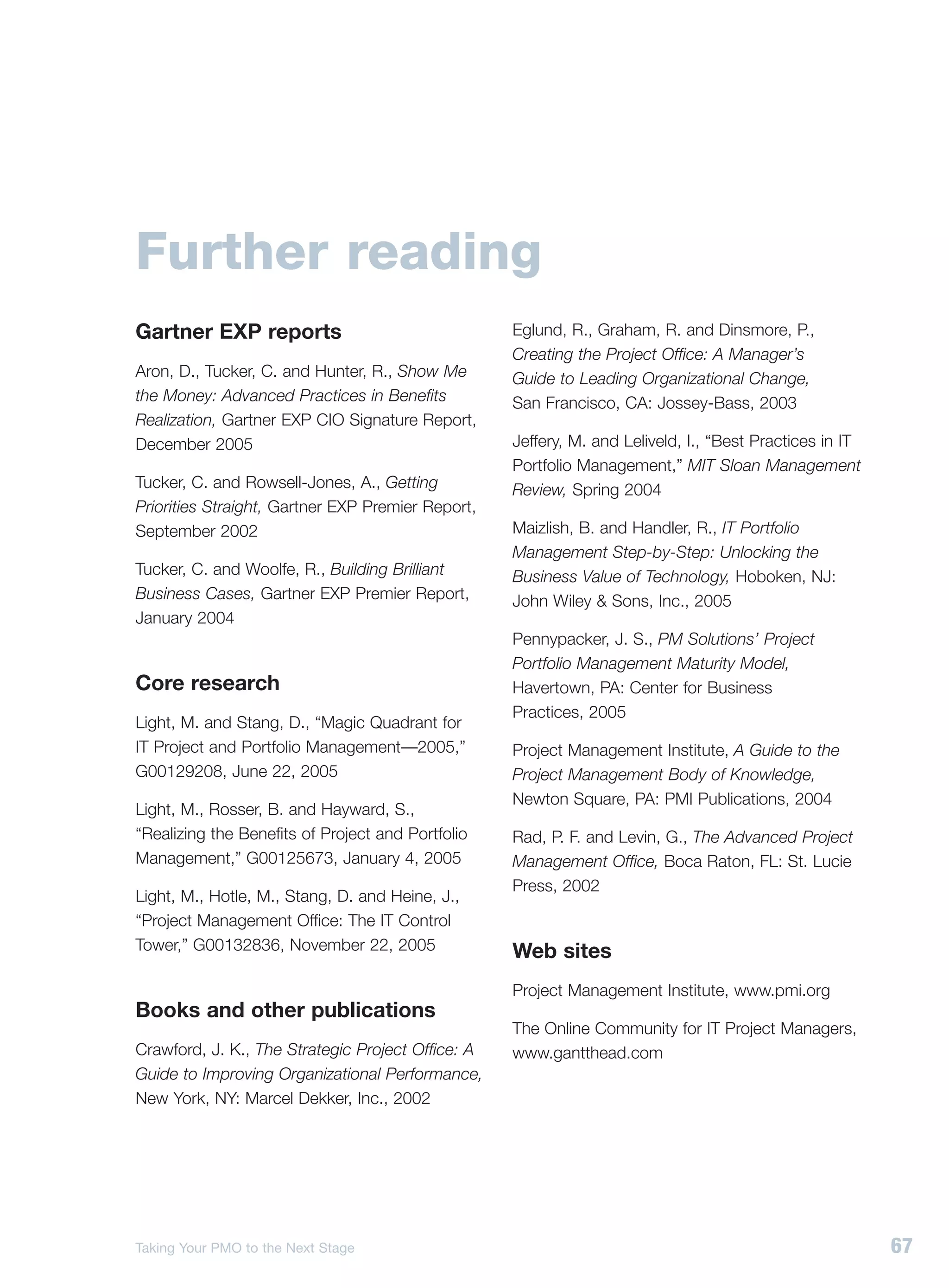 Further reading
Gartner EXP reports                                Eglund, R., Graham, R. and Dinsmore, P.,
                                                   Creating the Project Office: A Manager’s
Aron, D., Tucker, C. and Hunter, R., Show Me       Guide to Leading Organizational Change,
the Money: Advanced Practices in Benefits          San Francisco, CA: Jossey-Bass, 2003
Realization, Gartner EXP CIO Signature Report,
December 2005                                      Jeffery, M. and Leliveld, I., “Best Practices in IT
                                                   Portfolio Management,” MIT Sloan Management
Tucker, C. and Rowsell-Jones, A., Getting          Review, Spring 2004
Priorities Straight, Gartner EXP Premier Report,
September 2002                                     Maizlish, B. and Handler, R., IT Portfolio
                                                   Management Step-by-Step: Unlocking the
Tucker, C. and Woolfe, R., Building Brilliant      Business Value of Technology, Hoboken, NJ:
Business Cases, Gartner EXP Premier Report,        John Wiley & Sons, Inc., 2005
January 2004
                                                   Pennypacker, J. S., PM Solutions’ Project
                                                   Portfolio Management Maturity Model,
Core research                                      Havertown, PA: Center for Business
                                                   Practices, 2005
Light, M. and Stang, D., “Magic Quadrant for
IT Project and Portfolio Management—2005,”         Project Management Institute, A Guide to the
G00129208, June 22, 2005                           Project Management Body of Knowledge,
                                                   Newton Square, PA: PMI Publications, 2004
Light, M., Rosser, B. and Hayward, S.,
“Realizing the Benefits of Project and Portfolio   Rad, P. F. and Levin, G., The Advanced Project
Management,” G00125673, January 4, 2005            Management Office, Boca Raton, FL: St. Lucie
                                                   Press, 2002
Light, M., Hotle, M., Stang, D. and Heine, J.,
“Project Management Office: The IT Control
Tower,” G00132836, November 22, 2005               Web sites
                                                   Project Management Institute, www.pmi.org
Books and other publications
                                                   The Online Community for IT Project Managers,
Crawford, J. K., The Strategic Project Office: A   www.gantthead.com
Guide to Improving Organizational Performance,
New York, NY: Marcel Dekker, Inc., 2002




Taking Your PMO to the Next Stage                                                                        67
 
