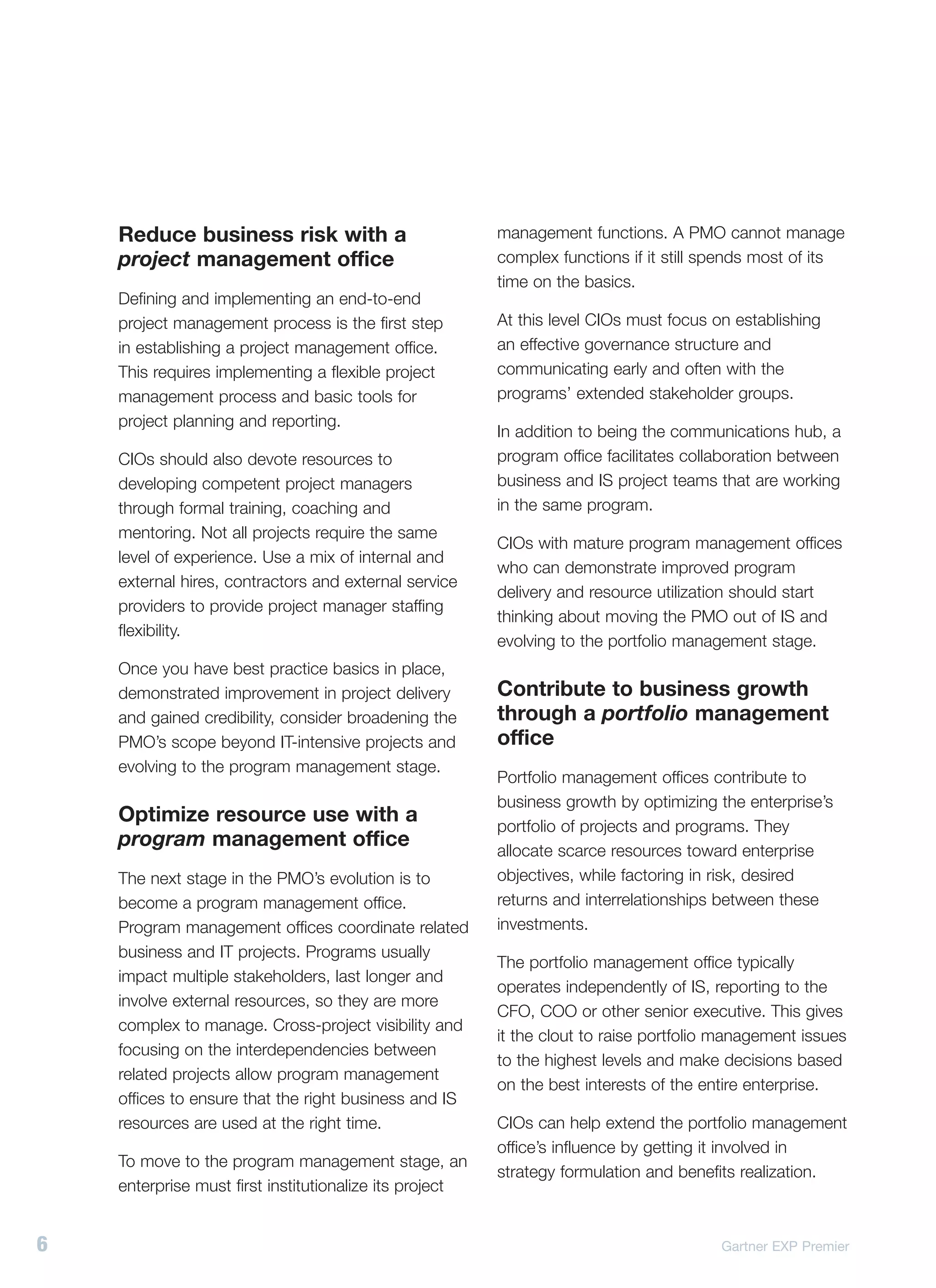 Reduce business risk with a                          management functions. A PMO cannot manage
    project management office                            complex functions if it still spends most of its
                                                         time on the basics.
    Defining and implementing an end-to-end
    project management process is the first step         At this level CIOs must focus on establishing
    in establishing a project management office.         an effective governance structure and
    This requires implementing a flexible project        communicating early and often with the
    management process and basic tools for               programs’ extended stakeholder groups.
    project planning and reporting.
                                                         In addition to being the communications hub, a
    CIOs should also devote resources to                 program office facilitates collaboration between
    developing competent project managers                business and IS project teams that are working
    through formal training, coaching and                in the same program.
    mentoring. Not all projects require the same
                                                         CIOs with mature program management offices
    level of experience. Use a mix of internal and
                                                         who can demonstrate improved program
    external hires, contractors and external service
                                                         delivery and resource utilization should start
    providers to provide project manager staffing
                                                         thinking about moving the PMO out of IS and
    flexibility.
                                                         evolving to the portfolio management stage.
    Once you have best practice basics in place,
    demonstrated improvement in project delivery         Contribute to business growth
    and gained credibility, consider broadening the      through a portfolio management
    PMO’s scope beyond IT-intensive projects and         office
    evolving to the program management stage.
                                                         Portfolio management offices contribute to
                                                         business growth by optimizing the enterprise’s
    Optimize resource use with a                         portfolio of projects and programs. They
    program management office                            allocate scarce resources toward enterprise
    The next stage in the PMO’s evolution is to          objectives, while factoring in risk, desired
    become a program management office.                  returns and interrelationships between these
    Program management offices coordinate related        investments.
    business and IT projects. Programs usually
                                                         The portfolio management office typically
    impact multiple stakeholders, last longer and
                                                         operates independently of IS, reporting to the
    involve external resources, so they are more
                                                         CFO, COO or other senior executive. This gives
    complex to manage. Cross-project visibility and
                                                         it the clout to raise portfolio management issues
    focusing on the interdependencies between
                                                         to the highest levels and make decisions based
    related projects allow program management
                                                         on the best interests of the entire enterprise.
    offices to ensure that the right business and IS
    resources are used at the right time.                CIOs can help extend the portfolio management
                                                         office’s influence by getting it involved in
    To move to the program management stage, an
                                                         strategy formulation and benefits realization.
    enterprise must first institutionalize its project


6                                                                                       Gartner EXP Premier
 