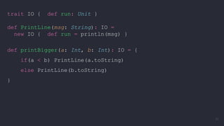 trait IO { def run: Unit }
def PrintLine(msg: String): IO =
new IO { def run = println(msg) }
def printBigger(a: Int, b: Int): IO = {
if(a < b) PrintLine(a.toString)
else PrintLine(b.toString)
}
31
 