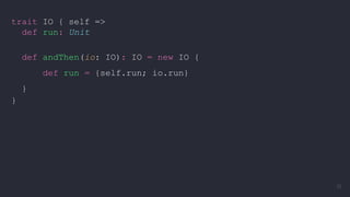 trait IO { self =>
def run: Unit
def andThen(io: IO): IO = new IO {
def run = {self.run; io.run}
}
}
32
 