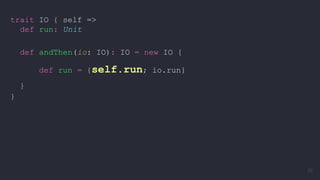 trait IO { self =>
def run: Unit
def andThen(io: IO): IO = new IO {
def run = {self.run; io.run}
}
}
33
 