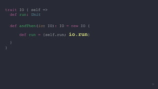 trait IO { self =>
def run: Unit
def andThen(io: IO): IO = new IO {
def run = {self.run; io.run}
}
}
34
 