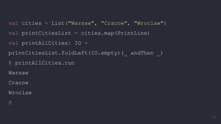 val cities = List("Warsaw", "Cracow", "Wroclaw")
val printCitiesList = cities.map(PrintLine)
val printAllCities: IO =
printCitiesList.foldLeft(IO.empty)(_ andThen _)
@ printAllCities.run
Warsaw
Cracow
Wroclaw
@
36
 