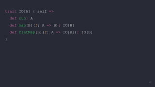 trait IO[A] { self =>
def run: A
def map[B](f: A => B): IO[B]
def flatMap[B](f: A => IO[B]): IO[B]
}
40
 