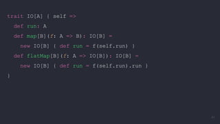 trait IO[A] { self =>
def run: A
def map[B](f: A => B): IO[B] =
new IO[B] { def run = f(self.run) }
def flatMap[B](f: A => IO[B]): IO[B] =
new IO[B] { def run = f(self.run).run }
}
41
 