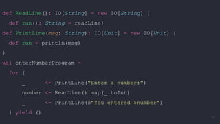 def ReadLine(): IO[String] = new IO[String] {
def run(): String = readLine}
def PrintLine(msg: String): IO[Unit] = new IO[Unit] {
def run = println(msg)
}
val enterNumberProgram =
for {
_ <- PrintLine("Enter a number:")
number <- ReadLine().map(_.toInt)
_ <- PrintLine(s"You entered $number")
} yield ()
43
 