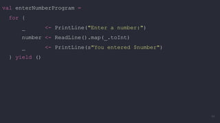 val enterNumberProgram =
for {
_ <- PrintLine("Enter a number:")
number <- ReadLine().map(_.toInt)
_ <- PrintLine(s"You entered $number")
} yield ()
44
 