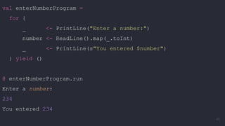 val enterNumberProgram =
for {
_ <- PrintLine("Enter a number:")
number <- ReadLine().map(_.toInt)
_ <- PrintLine(s"You entered $number")
} yield ()
@ enterNumberProgram.run
Enter a number:
234
You entered 234
45
 