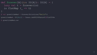 def forever[A](io: IO[A]): IO[A] = {
lazy val t = forever(io)
io flatMap (_ => t)
}
@ val greetLikeMad = forever(PrintLine("Hello"))
greetLikeMad: IO[Unit] = $sess.cmd0$IO$$anon$2@31e5554e
@ greetLikeMad.run
49
 