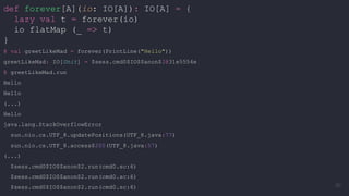 def forever[A](io: IO[A]): IO[A] = {
lazy val t = forever(io)
io flatMap (_ => t)
}
@ val greetLikeMad = forever(PrintLine("Hello"))
greetLikeMad: IO[Unit] = $sess.cmd0$IO$$anon$2@31e5554e
@ greetLikeMad.run
Hello
Hello
(...)
Hello
java.lang.StackOverflowError
sun.nio.cs.UTF_8.updatePositions(UTF_8.java:77)
sun.nio.cs.UTF_8.access$200(UTF_8.java:57)
(...)
$sess.cmd0$IO$$anon$2.run(cmd0.sc:6)
$sess.cmd0$IO$$anon$2.run(cmd0.sc:6)
$sess.cmd0$IO$$anon$2.run(cmd0.sc:6) 50
 