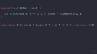 sealed trait IO[A] { self =>
def flatMap[B](f: A ⇒ IO[B]): IO[B] = FlatMap(this, f)
}
case class FlatMap[A, B](sub: IO[A], k: A ⇒ IO[B]) extends IO[B]
54
 