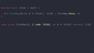 sealed trait IO[A] { self =>
def flatMap[B](f: A ⇒ IO[B]): IO[B] = FlatMap(this, f)
}
case class FlatMap[A, B](sub: IO[A], k: A ⇒ IO[B]) extends IO[B]
55
 
