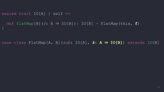 sealed trait IO[A] { self =>
def flatMap[B](f: A ⇒ IO[B]): IO[B] = FlatMap(this, f)
}
case class FlatMap[A, B](sub: IO[A], k: A ⇒ IO[B]) extends IO[B]
56
 