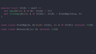 sealed trait IO[A] { self =>
def map[B](f: A ⇒ B): IO[B] = ???
def flatMap[B](f: A ⇒ IO[B]): IO[B] = FlatMap(this, f)
}
case class FlatMap[A, B](sub: IO[A], k: A ⇒ IO[B]) extends IO[B]
case class Return[A](a: A) extends IO[A]
58
 