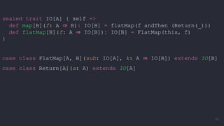 sealed trait IO[A] { self =>
def map[B](f: A ⇒ B): IO[B] = flatMap(f andThen (Return(_)))
def flatMap[B](f: A ⇒ IO[B]): IO[B] = FlatMap(this, f)
}
case class FlatMap[A, B](sub: IO[A], k: A ⇒ IO[B]) extends IO[B]
case class Return[A](a: A) extends IO[A]
59
 