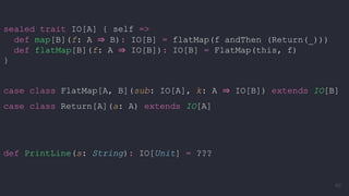 sealed trait IO[A] { self =>
def map[B](f: A ⇒ B): IO[B] = flatMap(f andThen (Return(_)))
def flatMap[B](f: A ⇒ IO[B]): IO[B] = FlatMap(this, f)
}
case class FlatMap[A, B](sub: IO[A], k: A ⇒ IO[B]) extends IO[B]
case class Return[A](a: A) extends IO[A]
def PrintLine(s: String): IO[Unit] = ???
60
 