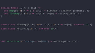 sealed trait IO[A] { self =>
def map[B](f: A ⇒ B): IO[B] = flatMap(f andThen (Return(_)))
def flatMap[B](f: A ⇒ IO[B]): IO[B] = FlatMap(this, f)
}
case class FlatMap[A, B](sub: IO[A], k: A ⇒ IO[B]) extends IO[B]
case class Return[A](a: A) extends IO[A]
def PrintLine(s: String): IO[Unit] = Return(println(s))
61
 