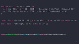 sealed trait IO[A] { self =>
def map[B](f: A ⇒ B): IO[B] = flatMap(f andThen (Return(_)))
def flatMap[B](f: A ⇒ IO[B]): IO[B] = FlatMap(this, f)
}
case class FlatMap[A, B](sub: IO[A], k: A ⇒ IO[B]) extends IO[B]
case class Return[A](a: A) extends IO[A]
def PrintLine(s: String): IO[Unit] = Return(println(s))
62
 